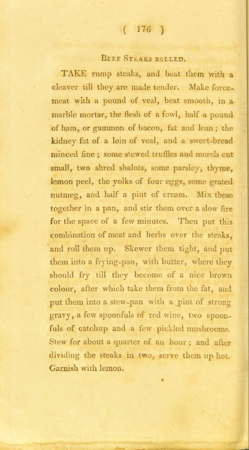 Beef Steaks rolled. TAKE rump steaks, and beat them with a cleaver till they are made tender. Make force- meat with a pound of veal, beat smooth, in a marble mortar, the flesh of a fowl, half a pound of ham, or gammon of bacon, fat and lean ; the kidney fat of a loin of veal, and a sweet-bread minced fine ; some stewed truflles and morels cut small, two shred shalots, some parsley, thyme, lemon peel, the yolks of four eggs, some grated nutmeg, and half a pint of cream. Mix these together in a pan, and stir them over a slow fire for the space of a few minutes. Then put this combination of meat and herbs over the steaks, *and roll them up. Skewer them tight, and put them into a frying-pan, with butter, where they should fry till they become of a nice brown colour, after which take them from the fat, and ' put them into a stew-pan with a^pint of strong gravy, a few spoonfuls of red wine, two spoon- fuls of catchup and a few pickled mushrooms. Stew for about a quarter of an hour ; and after dividing the steaks in two, serve them up hot. Garnish with lemon.
