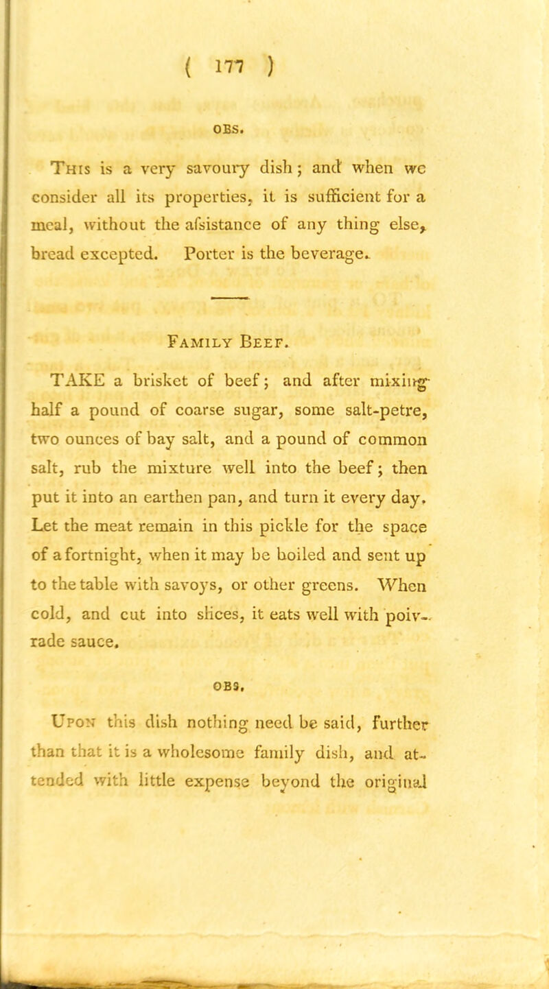 OBS. This is a very savouiy dish; and when wc consider all its properties, it is sufficient for a meal, without the afsistance of any thing else, bread excepted. Porter is the beverage.. Family Beef. TAKE a brisket of beef; and after mixing- half a pound of coarse sugar, some salt-petre, two ounces of hay salt, and a pound of common salt, rub the mixture well into the beef; then put it into an earthen pan, and turn it every day. Let the meat remain in this pickle for the space of a fortnight, when it may be boiled and sent up to the table with savoys, or other greens. When cold, and cut into slices, it eats well with poiv— rade sauce. 0B3, Upon this dish nothing need be said, further than that it is a wholesome family dish, and at- tended with little expense beyond the original i