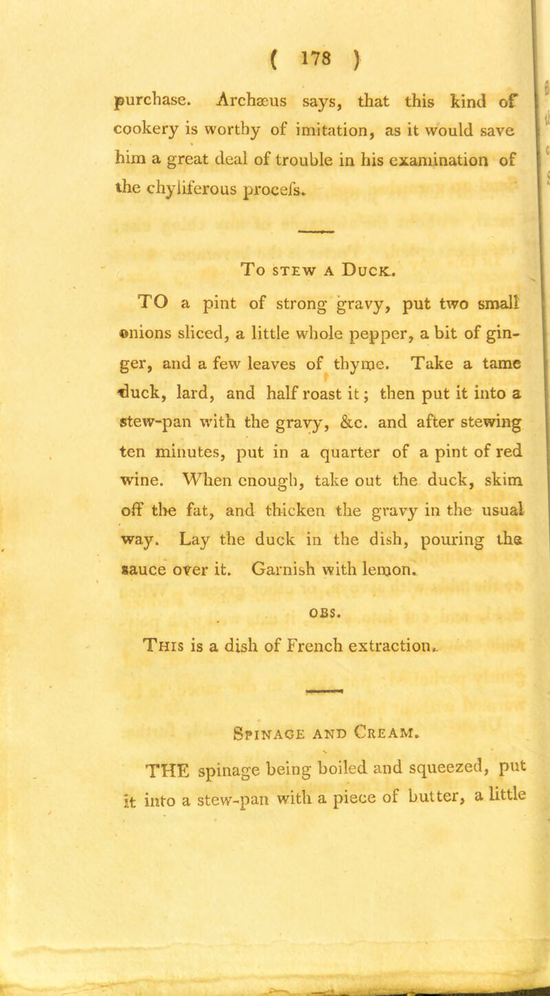 purchase. Archa3us says, that this kind of cookery is worthy of imitation, as it would save him a great deal of trouble in his examination of the chyiiferous procefs. To STEW A Duck.. TO a pint of strong gravy, put two small onions sliced, a little whole pepper, a bit of gin- ger, and a few leaves of thyme. Take a tame ^uck, lard, and half roast it; then put it into a stew-pan with the gravy, &c. and after stewing ten minutes, put in a quarter of a pint of red wine. When enough, take out the duck, skim off tl>e fat, and thicken the gravy in the usual way. Lay the duck in the dish, pouring tha sauce over it. Garnish with lemon. OBS. This is a dish of French extraction.. Spinage and Cream. THE spinage being boiled and squeezed, put it into a stew-pan with a piece of butter, a little