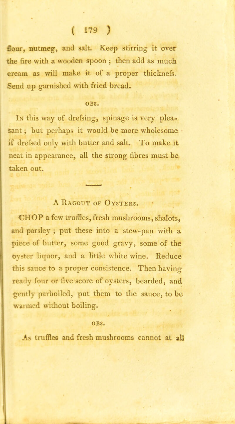 flour, nutmeg, and salt. Keep stirring it over the fire with a wooden spoon ; then add as much cream as will make it of a proper thicknefs. Send up garnished with fried bread. OBS. In this way of drefsing, spinage is very plea- sant ; but perhaps it would be more wholesome • if drefsed only with butter and salt. To make it neat in appearance, all the strong fibres must be taken out. A Ragout of Oysters, CHOP a few truffles, fresh mushrooms, shalots, and parsley ; put these into a stew-pan with a piece of butter, some good gravy, some of the oyster liquor, and a little white wine. Reduce this sauce to a proper consistence. Then having ready four or five score of oysters, bearded, and gently parboiled, put them to the sauce, to be warmed without boiling. / OBS. As truffle® and fresh mushrooms cannot at all
