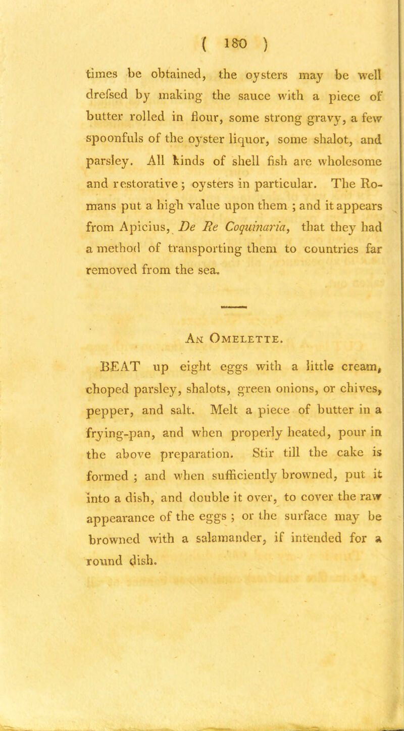 ( ISO ) times be obtained, the oysters may be well drefsed by making the sauce with a piece of butter rolled in flour, some strong gravy, a few spoonfuls of the oyster liquor, some shalot, and parsley. All kinds of shell fish are wholesome and restorative ; oysters in particular. The Ro- mans put a high value upon them ; and it appears from Apicius, De Be Coquinaria, that they had a method of transporting them to countries far removed from the sea. An Omelette. BEAT up eight eggs with a little cream, choped parsley, shalots, green onions, or chives, pepper, and salt. Melt a piece of butter in a frying-pan, and when properly heated, pour in the above preparation. Stir till the cake is formed ; and when sufficiently browned, put it into a dish, and double it over, to cover the raw appearance of the eggs ; or the surface may be browned ivith a salamander, if intended for a round dish.