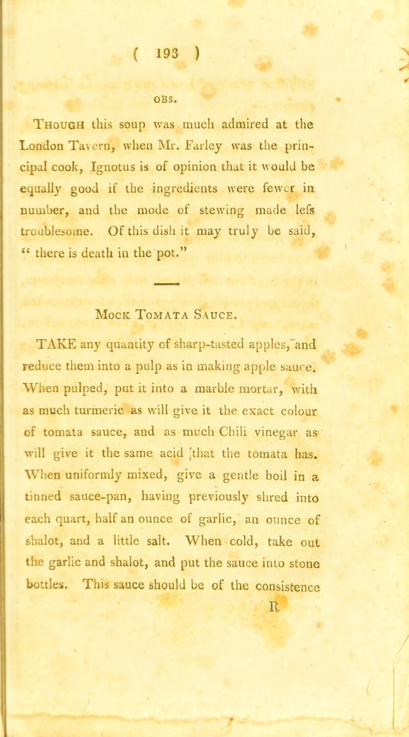 OBS. Though this soup was much admired at the London Tavern, when Mr. Farley was the prin- cipal cook, Ignotus is of opinion that it would be equally good if the ingredients were fewer in number, and the mode of stewing made lefs timublesome. Of this dish it may truly be said, “ there is death in the pot.” Mock Tomata Sauce. TAKE any quantity of sharp-tasted apples,and reduce them into a pulp as in making apple sauc e. When pulped, put it into a marble mortar, with as much turmeric as will give it the exact colour of tomata sauce, and as much Chili vinegar as will give it the same acid [that the tomata has. When uniformly mixed, give a gentle boil in a tinned sauce-pan, having previously shred into each quart, half an ounce of garlic, an ounce of shalot, and a little salt. When cold, take out the garlic and shalot, and put the sauce into stone bottles. This sauce should be of the consistence R