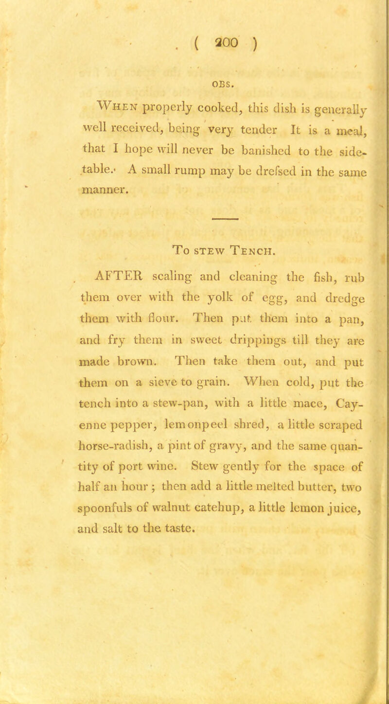 OBS. When properly cooked, this dish is generally well received, being 'very tender It is a meal, that I hope will never be banished to the side- table.- A small rump may be drefsed in the same manner. To STEW Tench. AFTER scaling and cleaning the fish, rub them over with the yolk of egg, and dredge them with flour. Then put them into a pan, and fry them in sweet drippings till they are made brown. Then take them out, and put them on a sieve to grain. When cold, put the tench into a stew-pan, with a little mace, Cay- enne pepper, lemonpeel shred, a little scraped horse-radish, a pint of gravy, and the same quan- tity of port wine. Stew gently for the space of half an hour ; then add a little melted butter, two spoonfuls of walnut catchup, a little lemon juice, and salt to the taste.