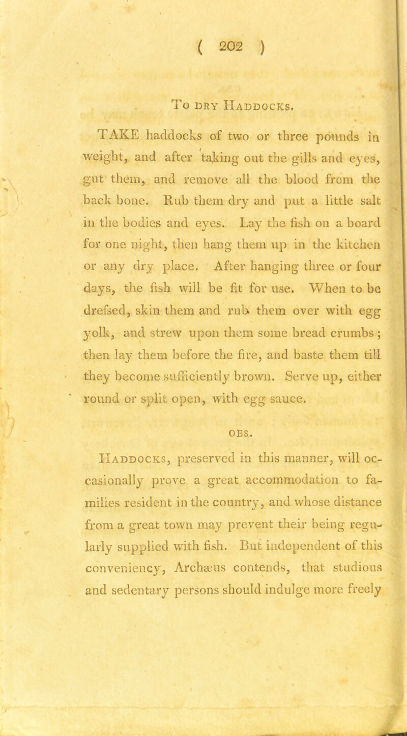 To DRY Haddocks. TAKE haddocks of two or three pounds in weight, and after taking out the gills and eyes, gut them, and remove all the blood from the back bone. Rub them dry and put a little salt in the bodies and eyes. Lay the fish on a board for one night, then hang them up in the kitchen or any dry place. After hanging three or four days, the fish will be fit for use. When to be drefsed, skin them and rub them over with egg yolk, and strew upon them some bread crumbs ; then lay them before the fire, and baste them till they become sufficiently brown. Serve up, either round or split open, with egg sauce. * ( OBS. Haddocks, preserved in this manner, will oc- casionally prove a great accommodation to fa- milies resident in the country, and whose distance from a great town may prevent their being regu- larly supplied with fish. But independent of this conveniency, Archseus contends, that studious and sedentary persons should indulge more freely