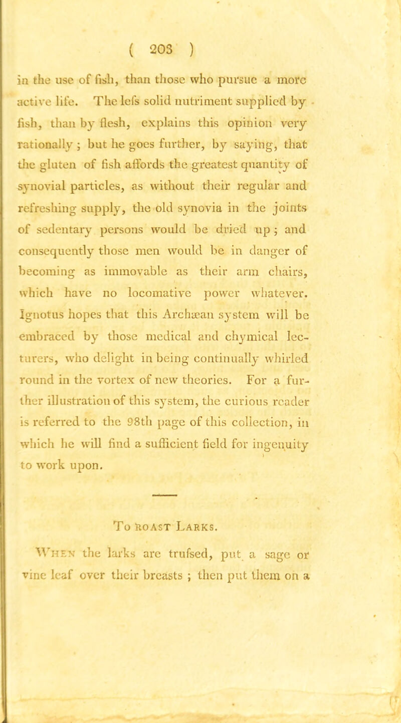in the use of fish, than those who pursue a more active life. The Icfs solid nutriment supplied by • fish, than by flesh, explains this opinion very rationally ; but he goes further, by saying, that the gluten of fish affords the greatest quantity of synovial particles, as without their regular and refreshing supply, the old synovia in the joints of sedentary persons would be dried up ; and consequently those men would be in danger of becoming as immovable as their arm chairs, which have no locomative power whatever. Ignotus hopes that this Archa’aii sj'stem will be embraced by those medical and chymical lec- turers, who delight in being continually whirled round in the vortex of new theories. For a fur- ther illustration of this sj'stem, the curious reader is refen'ed to the 98th page of this collection, in which he will find a sufficient field for ingenuity ) to work upon. To ROAST Larks. When the larks are trufsed, put a sage or vine leaf over their breasts ; then put them on a