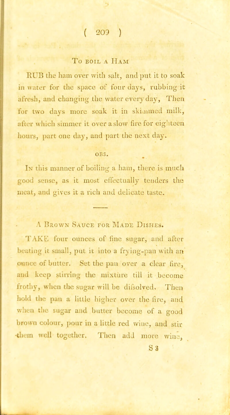 To BOIL A Ham RUB tlie liam over with salt, and put it to soak in water for the space of four days, rubbing it afrcsli, and changing the water every day, Then for two days more soak it in skioiined milk, after which simmer it over a slow fire for eighteen hours, part one day, and part the next day. OBS. In this manner of boiling a ham, there is much good sense, as it most effectually tenders the meat, and gives it a rich and delicate taste. A Brown Sauce for Wade Dishes. TAKE four ounces of fine sugar, and after beating it small, put it into a frying-pan with an ounce of butter. Set the pan over a clear fire, and keep stirring the mixture till it become frothy, when the sugar will be dilsolved. Then hold the pan a little higher over the fire, and wlien the sugar and butter become of a good brown colour, pour in a little red wine, and stir ■them well together. Then add more wine, S 3