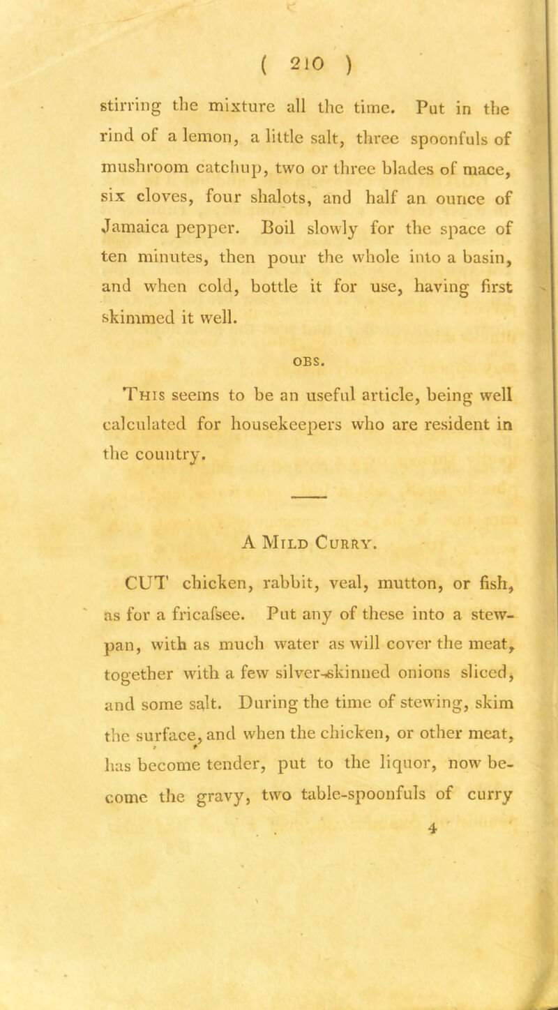 stirring the mixture all the time. Put in the rind of a lemon, a little salt, three spoonfuls of mushroom catchup, two or three blades of mace, six cloves, four shalots, and half an ounce of Jamaica pepper. Boil slowly for the space of ten minutes, then pour the whole into a basin, and when cold, bottle it for use, having first skimmed it well. OBS. This seems to be an useful article, being well calculated for housekeepers who are resident in the country. A Mild Curry. CUT chicken, rabbit, veal, mutton, or fish, as for a fricafsee. Put any of these into a stew- pan, with as much water as will cover the meat,, together with a few silver-iskinned onions slicedj and some salt. During the time of stewing, skim the surface, and when the chicken, or other meat, » t has become tender, put to the liquor, now be- come the gravy, two table-spoonfuls of curry 4