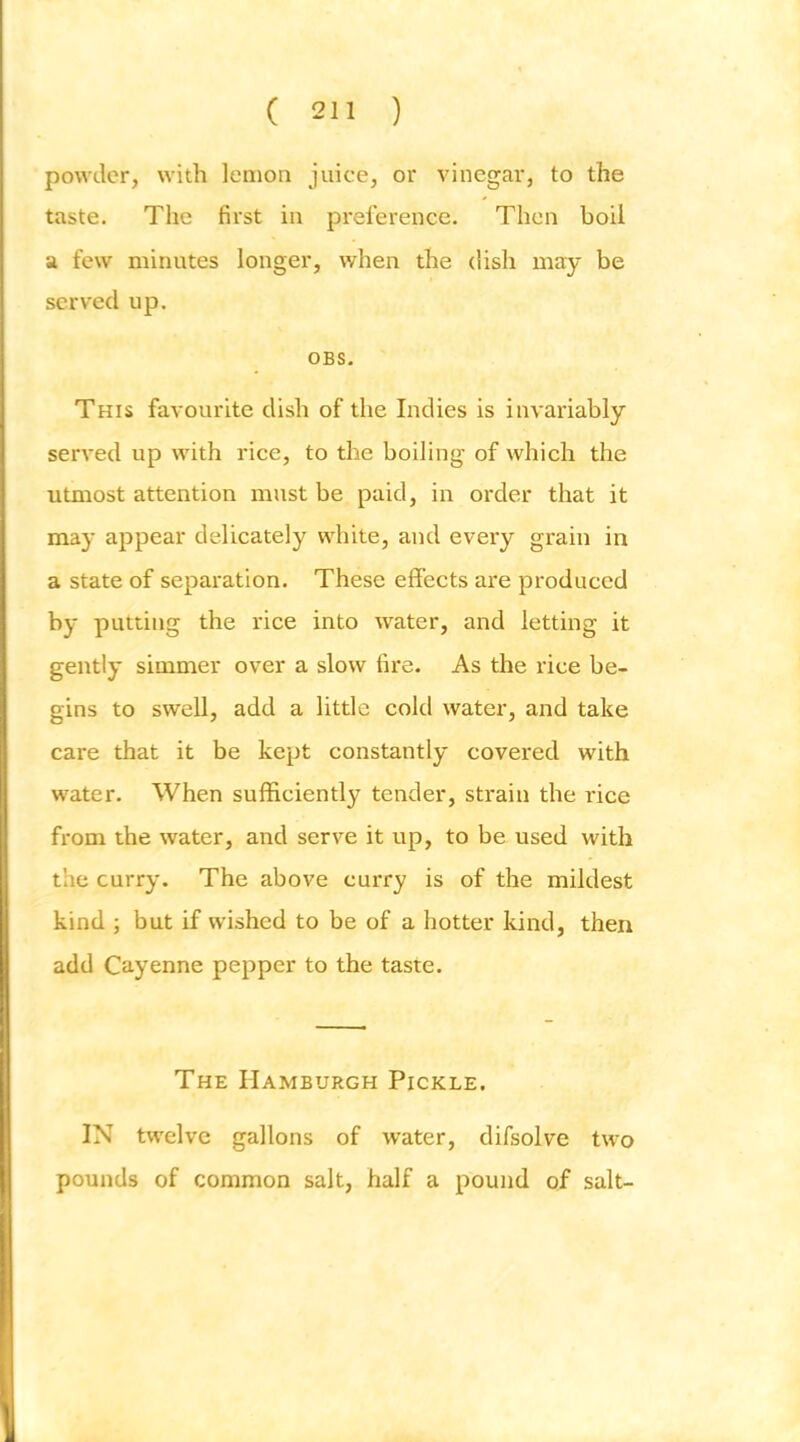 powder, with lemon juice, or vinegar, to the taste. The first in preference. Then boil a few minutes longer, when the dish may be served up. OBS. This favourite dish of the Indies is invariably served up with rice, to the boiling of which the utmost attention must be paid, in order that it may appear delicately white, and every grain in a state of separation. These effects are produced by putting the rice into water, and letting it gently simmer over a slow fire. As the rice be- gins to swell, add a little cold water, and take care that it be kept constantly covered with water. When sufficiently tender, strain the rice from the water, and serve it up, to be used with the curry. The above curry is of the mildest kind ; but if wished to be of a hotter kind, then add Cayenne pepper to the taste. The Hamburgh Pickle. IN twelve gallons of water, difsolve two pounds of common salt, half a pound of salt-