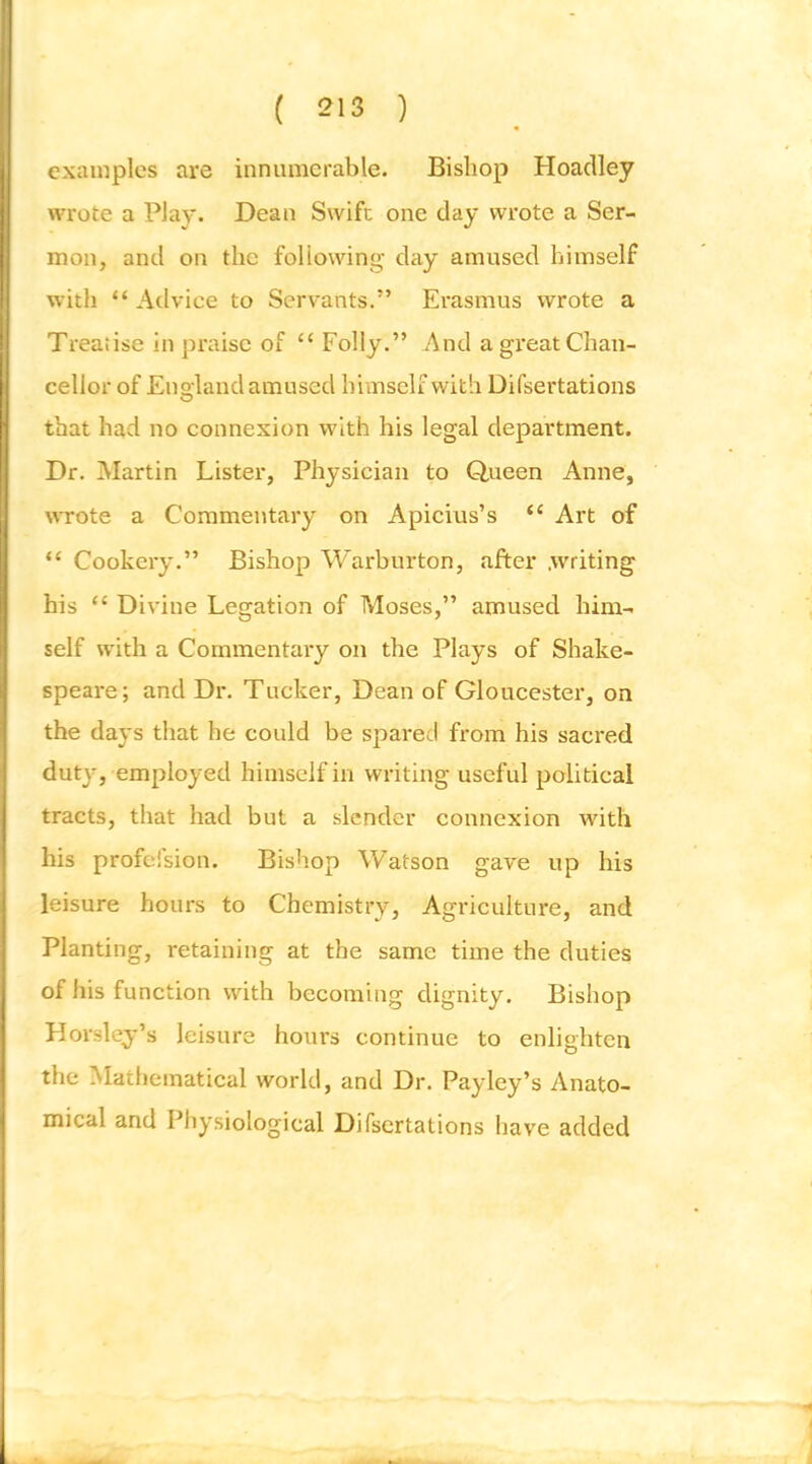 examples are innumerable. Bishop Hoaclley wrote a Play. Dean Swift one day wrote a Ser- mon, and on the following day amused himself with “ Advice to Servants.’ Erasmus wrote a Treatise in praise of “ Folly.” And a great Chan- cellor of Enoland amused himself with Difsertations O that had no connexion with his legal department. Dr. Martin Lister, Physician to Queen Anne, \\Tote a Commentary on Apicius’s “ Art of “ Cookery.” Bishop Warburton, after .writing his “ Divine Legation of Moses,” amused him- self with a Commentary on the Plays of Shake- speare; and Dr. Tucker, Dean of Gloucester, on the days that he could be spared from his sacred duty, employed himself in writing useful political tracts, that had but a slender connexion with his profeision. Bishop Watson gave up his leisure hours to Chemistry, Agriculture, and Planting, retaining at the same time the duties of his function with becoming dignity. Bishop Horsley’s leisure hours continue to enlighten the Mathematical world, and Dr. Pay ley’s Anato- mical and Physiological Difsertations have added