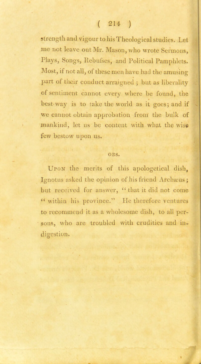 strength and vigour to his Theological studies. Let me not leave out Mr. Mason, who wrote Sermons, Plays, Songs, Ilebufses, and Political Pamphlets. Most, if not all, of these men have had the amusing part of their conduct arraigned ; but as liberality of sentiment cannot every where be found, the best'way is to take the world as it goes; and if we cannot obtain approbation from the bulk of mankind, let us be content with what the w’is« few bestow upon us. OBS. Upon the merits of this apologetical dish, Ignotus asked the opinion of his friend Archacus; but received for answer, “ that it did not come “ within his province.” He therefore ventures to recommend it as a wholesome dish, to all per- ' sons, who are troubled with crudities and in- digestion.