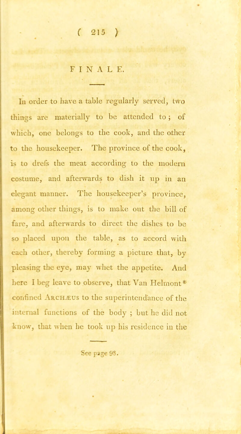 FINALE. In order to have a table regularly served, two things are materially to be attended to; of which, one belongs to the cook, and the other to the housekeeper. The province of the cook, is to drefs the meat according to the modern costume, and afterwards to dish it up in an elegant manner. The housekeeper’s province, among other things, is to make out the bill of fare, and afterwards to direct the dishes to be so placed upon the table, as to accord with each other, thereby forming a picture that, by pleasing the eye, may whet the appetite. And here I beg leave to observe, that Van Helrnont* confined Arch.cus to the superintcndance of the internal functions of the body ; but he did not know, that when he took up his residence in the See page 98.