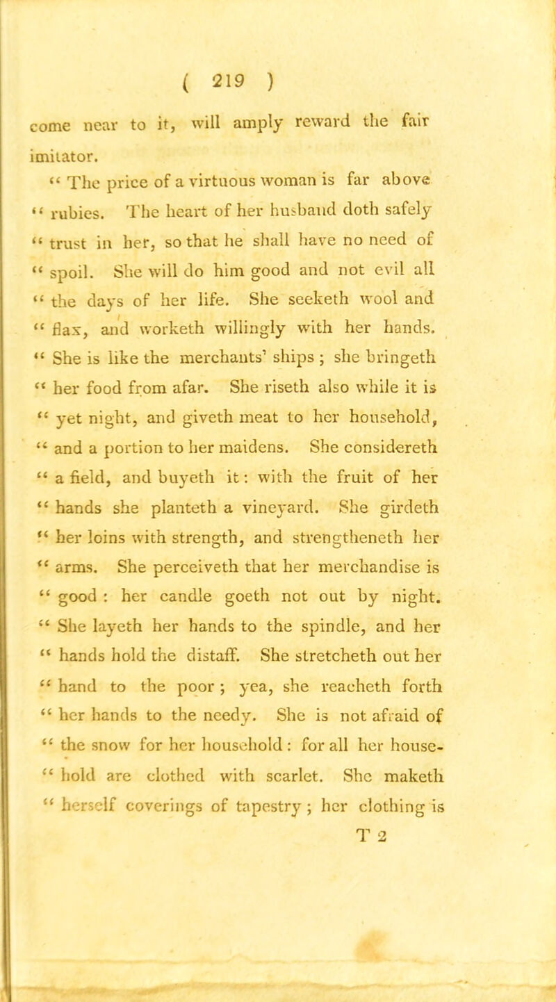 come near to it, will amply reward the fair imitator. “ The price of a virtuous woman is far above “ rubies. The heart of her husband doth safely “ trust in her, so that he shall have no need of “ spoil. She will do him good and not evil all “ the days of her life. She seeketh wool and “ flax, and worketh willingly with her hands. “ She is like the merchants’ ships ; she bringeth “ her food from afar. She riseth also while it is “ yet night, and giveth meat to her household, “ and a portion to her maidens. She considereth “ a field, and buyeth it; with the fruit of her “ hands she planteth a vineyard. She girdeth “ her loins with strength, and strengtheneth her arms. She perceiveth that her merchandise is “ good : her candle goeth not out by night. “ She layeth her hands to the spindle, and her “ hands hold the distaff. She stretcheth out her “ hand to the poor; yea, she reacheth forth “ her hands to the needy. She is not afraid of “ the snow for her household : for all her house- hold are clothed with scarlet. She maketh “ herself coverings of tapestry; her clothing is T 2