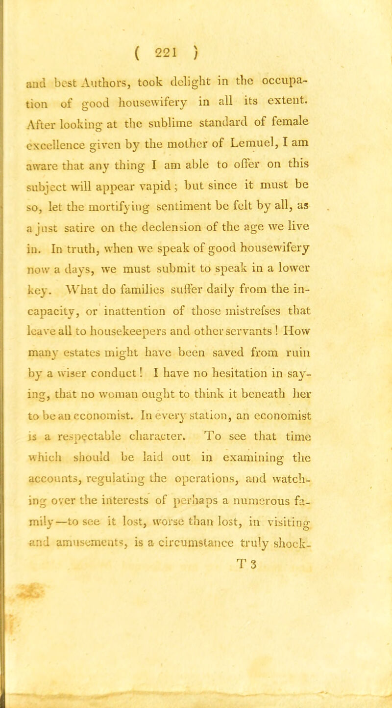 and best Authors, took delight in the occupa- tion of good housewifery in all its extent. After looking at the sublinae standard of female excellence given by the mother of Lemuel, I am aw^are that any thing I am able to offer on this subject will appear vapid; but since it must be so, let the mortifying sentiment be felt by all, as a just satire on the declension of the age we live in. In truth, when we speak of good housewifery now' a days, we must submit to speak in a lower key. What do families suffer daily from the in- capacity, or inattention of those mistrefses that leave all to housekeepers and other servants ! How many estates might have been saved from ruin by a wiser conduct! I have no hesitation in say- ing, that no woman ought to think it beneath her to bean economist. In every station, an economist is a respectable character. To see that time which should be laid out in examining the accounts, regulating the operations, and watch- ing over the interests of perhaps a numerous fa- mily—to see it lost, worse than lost, in visiting and amusements, is a circumstance truly shock- T 3