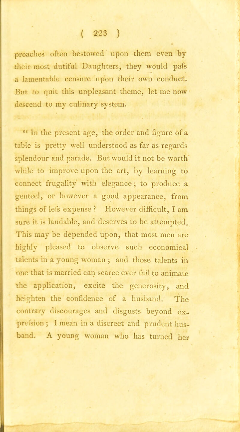 proaclies often bestowed upon them even by their most dutiful Daughters, they would pafs a lamentable censure upon their own conduct. But to quit this unpleasant theme, let me now descend to my culinary system. “ In the present age, the order and figure of a table is pretty well understood as far as regards splendour and parade. But would it not be worth' while to improve upon the art, by learning to connect frugality with elegance; to produce a genteel, or however a good appearance, from things of lefs exiDensc ? However difficult, I am sure it is laudable, and deserves to be attempted. This may be depended upon, that most men are highly pleased to observe such economical talents in a young woman ; and those talents in one that is married can scarce ever fail to animate the application, excite the generosity, and heighten the confidence of a husband. The contrary discourages and disgusts beyond ex- prefsion ; I mean in a discreet and prudent hus- band. A young woman who has turned her