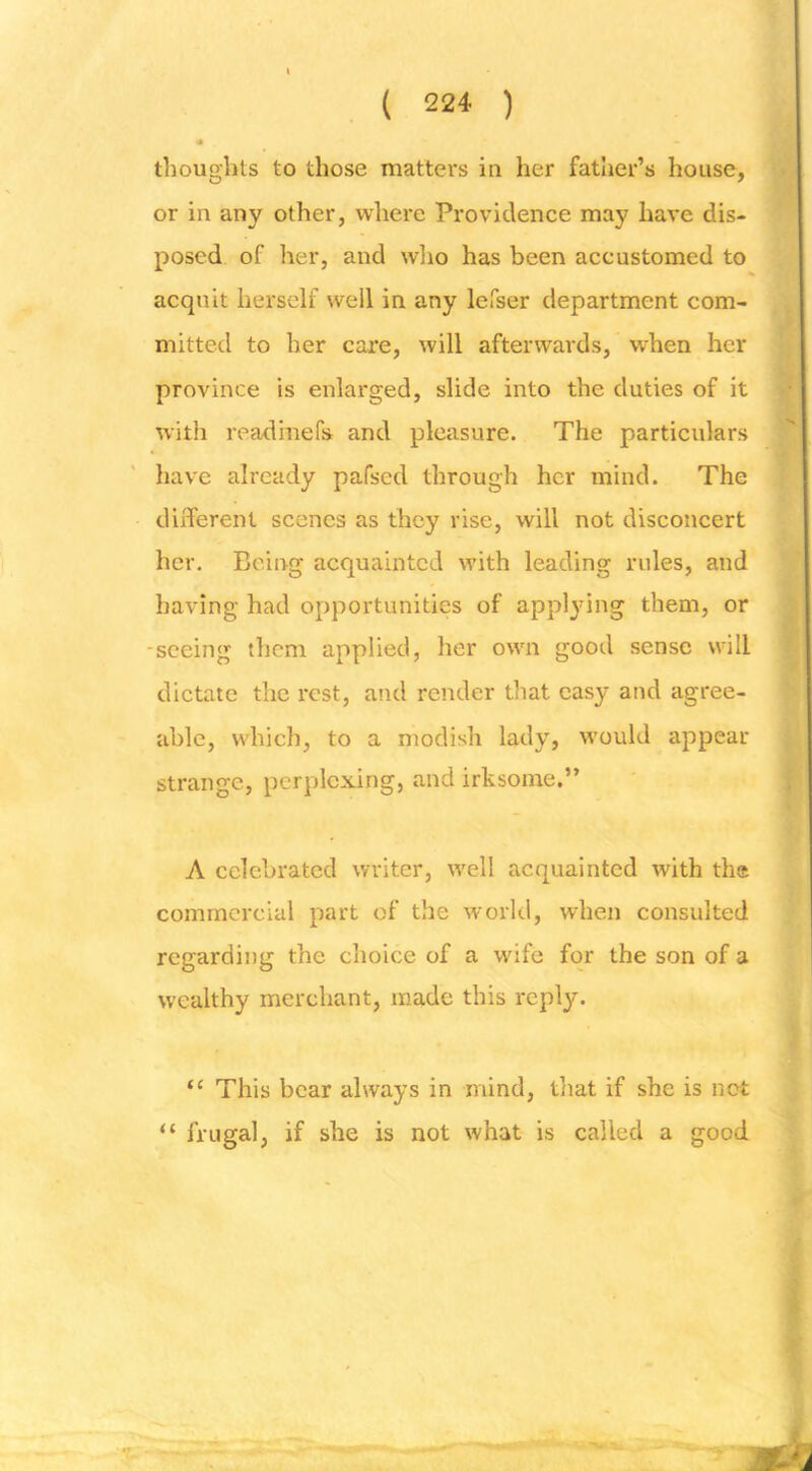 ) ■ thoughts to those matters in her fatlier’s house, or in any other, where Providence may have dis- posed of her, and wlio has been accustomed to acquit herself well in any lefser department com- mitted to her care, will afterwards, when her province is enlarged, slide into the duties of it with readmefs and pleasure. The particulars have already pafsed through her mind. The different scenes as they rise, will not disconcert her. Being acquainted w’ith leading rules, and having had opportunities of appljdng them, or -seeing tl]cm applied, her own good sense will dictate the rest, and render that easy and agree- able, wdiich, to a modish lady, tvould appear strange, perplexing, and irksome.” A celebrated writer, well acquainted with the commercial part of the world, when consulted regarding the choice of a wife for the son of a wealthy merchant, made this reply. “ This bear always in mind, tliat if she is not ^ frugal, if she is not what is called a good 1 ((