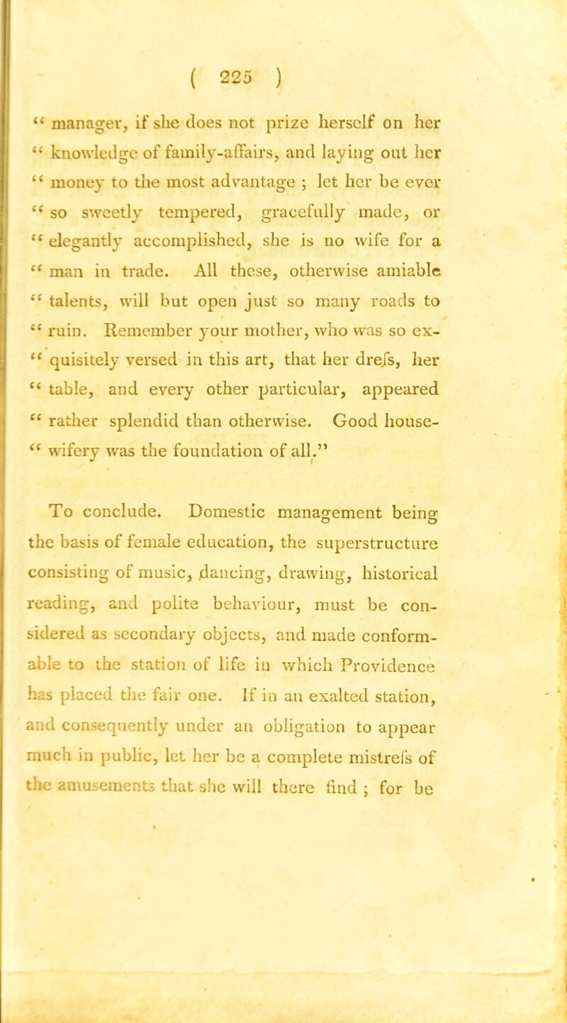 “ manager, if she does not pri2e herself on her “ knowledge of family-affairs, and laying out lier “ money to the most advantage ; let her be ever “ so sweetly tempered, gracefully made, or “ elegantly accomplished, she is no wife for a “ man in trade. All these, otherwise amiable “ talents, will but open just so many I'oads to “ ruin. Remember your mother, who was so ex- “ quisitely versed in this art, that her drejs, her “ table, and every other particular, appeared “ rather splendid than otherwise. Good house- “ wdfery was the foundation of all.” To conclude. Domestic managrement beings the basis of female education, the superstructure consisting of music, jdancing, drawing, historical reading, and polite behaviour, must be con- sidered as secondary objects, and made conform- able to the station of life in which Providence has placed the fair one. If in an exalted station, and consequently under an obligation to appear much in public, let her be a complete mistrels of the amusements that she will there find ; for be