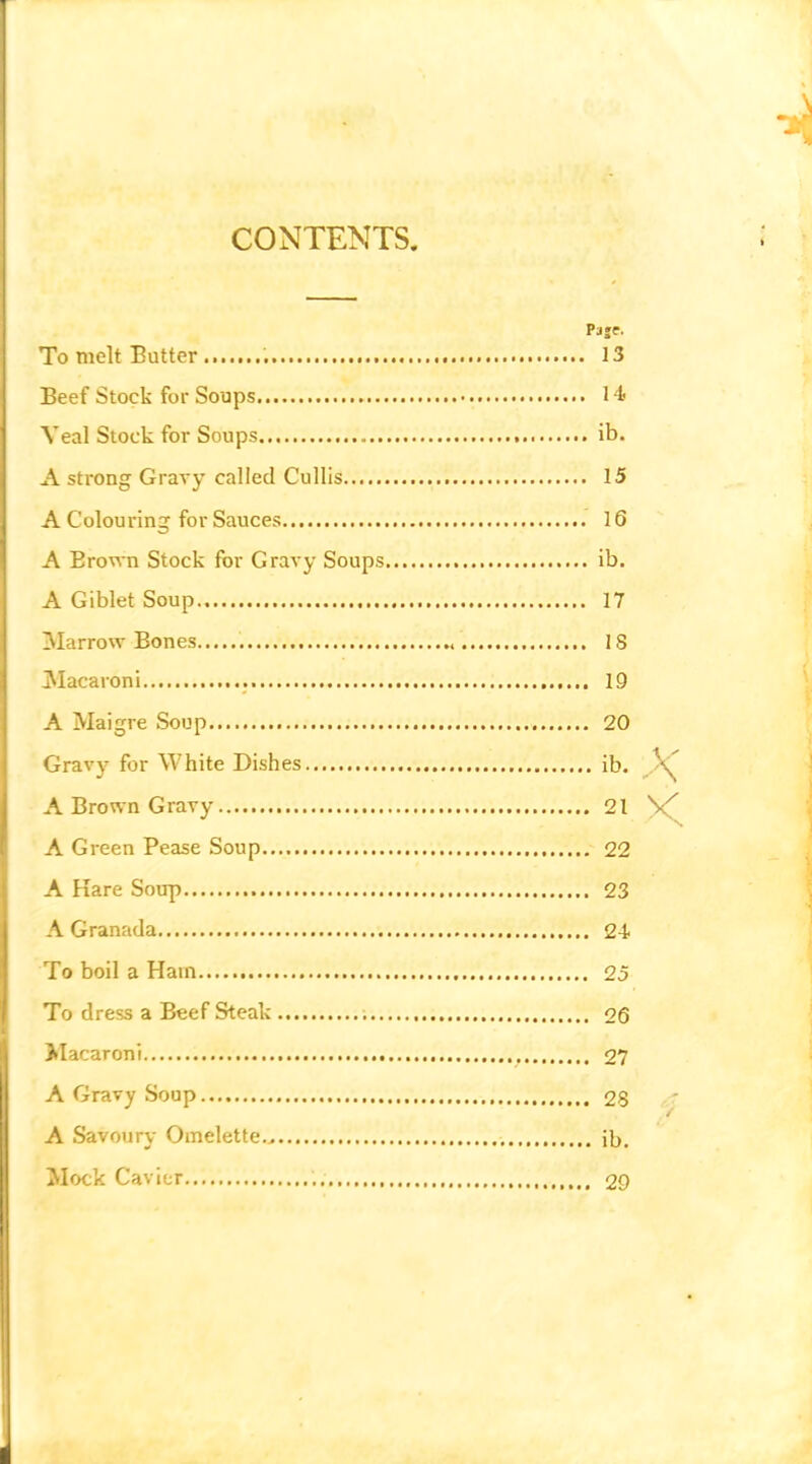 CONTENTS To melt Butter Beef Stock for Soups Veal Stock for Soups A strong Gravy called Cullis A Colouring for Sauces A Brown Stock for Gravy Soups A Giblet Soup ^larrow Bones ^Macaroni A Maigre Soup Gravy for White Dishes A Brown Gravy A Green Pease Soup A Hare Soup A Granada To boil a Ham To dress a Beef Steak Macaroni A Gravy Soup A Savoury Omelette... Mock Cavier Paje. 13 , 14. . ib. 15 16 ib. 17 18 19 20 ib. 21 22 23 24 25 26 27 28 - ib. 29