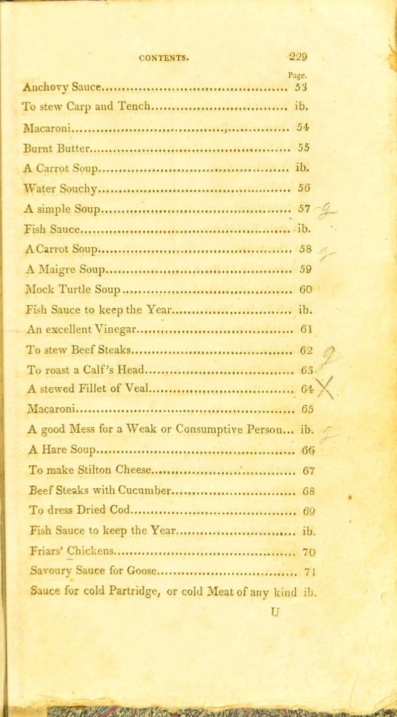 57 Page. Anchovy Sauce b'i To stew Carp and Tench ib. Macaroni 5‘1< Burnt Butter 55 A Carrot Soup ib. Water Souchy 56 A simple Soup Fish Sauce ib. A Carrot Soup 58 A Maigre Soup 59 Mock Turtle Soup 60 ' Fish Sauce to keep the Year ib. An excellent Vinegar 61 F'o stew Beef Steaks 62 To roast a Calf’s Head 63v*^ A stewed Fillet of Veal 64'^^ Macaroni 65 A good Mess for a Weak or Consumptive Person... ib. ' A Hare Soup 66 To make Stilton Cheese..., .' 67 Beef Steaks with Cucumber 6S To dress Dried Cod 69 Fish Sauce to keep the Year ib. Friars’ Chickens 70 Savoury Sauce for Goo.se 71 Sauce for cold Partridge, or cold Meat of any kind ib. U