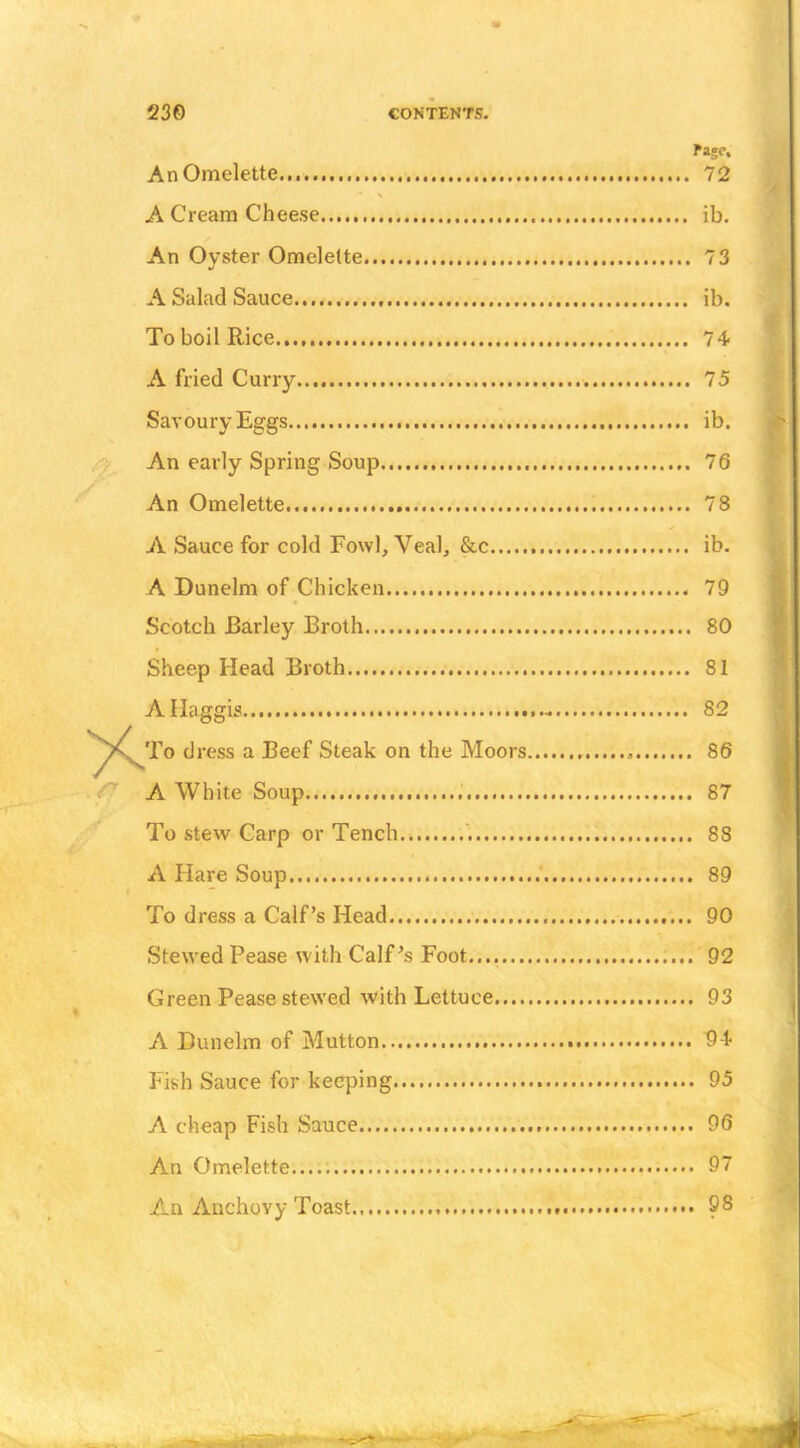 Page. An Omelette... 72 A Cream Cheese ib. An Oyster Omelette 73 A Salad Sauce ib. To boil Rice 74* A fried Curry 75 Savoury Eggs ib. An early Spring Soup 76 An Omelette 78 A Sauce for cold Fowl, Veal, &c ib. A Dunelm of Chicken 79 Scotch Barley Broth 80 Sheep Head Broth 81 A Haggis 82 To dress a Beef Steak on the Moors 86 A White Soup 87 To stevv Carp or Tench... '. 88 A Hare Soup 89 To dress a Calf’s Head 90 Stewed Pease with Calf’s Foot 92 Green Pease stewed with Lettuce 93 A Dunelm of Mutton 94- Fish Sauce for keeping 95 A cheap Fish Sauce 96 An Omelette 97 An Anchovy Toast