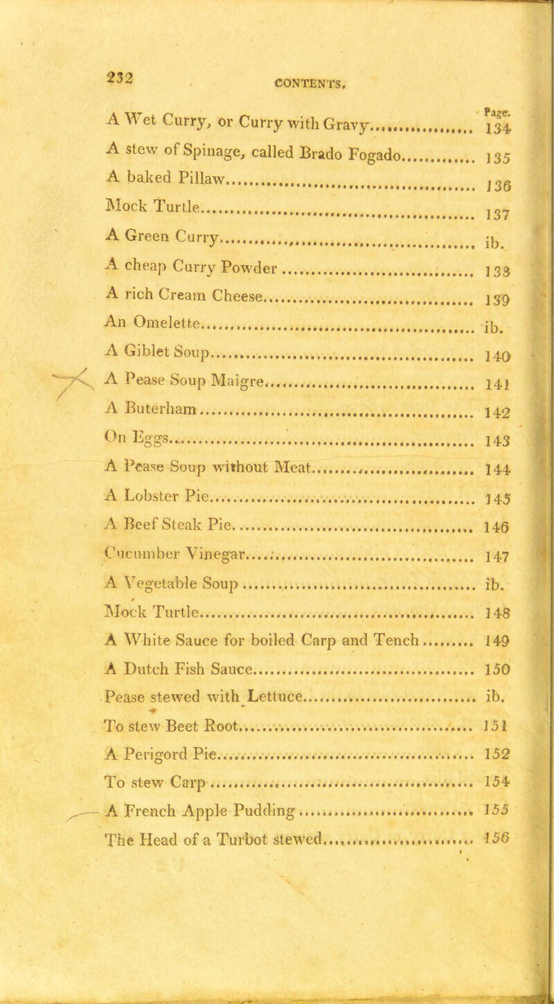 CONTENTS. A Wet Curry, or Curry with Gravy 134 A stew of Spillage, called Brado Fogado ] 35 A bated Pillaw 126 Mock Turtle J2^ A Green Curry jjj A cheap Curry Powder 133 A rich Cream Cheese I39 An Omelette A Giblet Soup 240 A Pease Soup Maigre 142 A Buterham 142 ^ggs 143 A Pease Soup without Meat 144 A Lobster Pie 145 A Beef Steak Pie 146 Cucumber Vinegar....; 147 A Vegetable Soup ib. Mock Turtle 148 A White Sauce for boiled Carp and Tench 149 A Dutch Fish Sauce 150 Pease stewed Avith Lettuce ib. To stew Beet Root .• v.-. 151 A Perigord Pie. 152 To stew Carp 154 A French Apple Pudding 155 The Head of a Turbot stewed 156