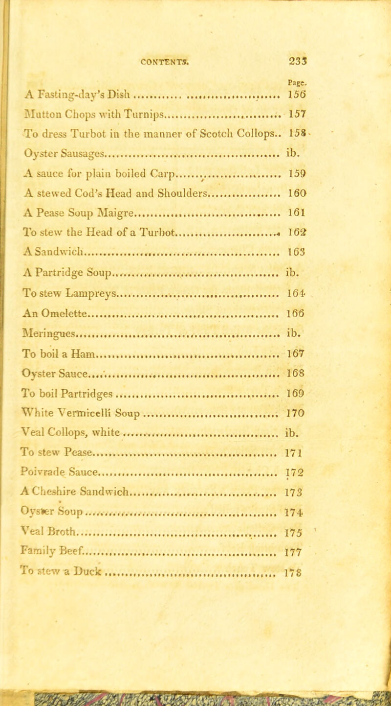 CONTAIN TS. 235 Page. A Fasting-ilay’s Dish 156 IMutton Chops with Turnips 157 To dress Turbot in the manner of Scotch Collops.. 158- Oyster Sausages ib. A sauce for plain boiled Carp 159 A stewed Cod’s Head and Shoulders 160 A Pease Soup Maigre 161 To stew the Head of a Turbot 162 A Sandwich 163 A Partridge Soup,.. ib. To stew Lampreys 164 An Omelette 166 Meringues ib. To boil a Ham.... 167 Oyster Sauce....'. 168 To boil Partridges 169 White Vermicelli Soup 170 Veal Collops, white ib. To stew Pease 171 Poivrade Sauce 172 • A Cheshire Sandwich 173 Oyster .Soup 174. Veal Broth 175 Family Beef. 177 To stew a Duck 178