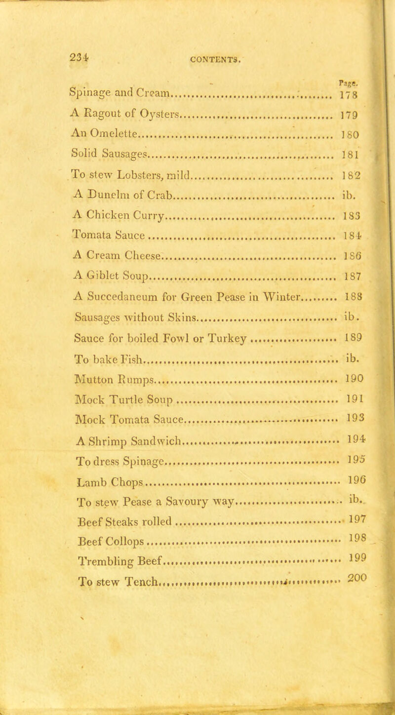 Page. Spillage and Cream ; 173 A Ragout of Oysters 179 An Omelette 180 Solid Sausages 181 To stew Lobsters, mild 182 A Dunelm of Crab ib. A Chicken Curry 183 Tomata Sauce 184< A Cream Cheese 186 A Giblet Soup 187 A Succedaneum for Green Pease in Winter 188 Sausages without Skins... ib. Sauce for boiled Fowl or Turkey 189 To bake Fish ib. Mutton Rumps 190 Mock Turtle Soup 191 Mock Tomata Sauce 193 A Shrimp Sandwich 194. To dress Spinagc 195 Lamb Chops 196 To stew Pease a Savoury way ib*- Beef Steaks rolled 197 Beef Collops 1^® Trembling Beef 1^^ To stew Tench 200