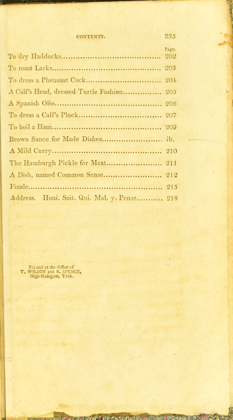 Page. To dry Haddocks 202 To roast Larks 203 To dress a Pheasant Cock 20-t A CalPs Head, dressed Turtle Fashion 205 A Spanish Olio 206 To dress a CalPs Pluck 207 To boil a Ham 209 j Brown Sauce for Made Dishes ib. A Mild Curry 210 I The Hamburgh Pickle for Meat 211 j A Dish, named Common Sense 212 Finale 215 Address. Honi. Soit. Qui. Mai. y. Pense 21S Pri itcd at the Office of T. WILSON and R. SPENCE, Higb-Ouicgate, York.