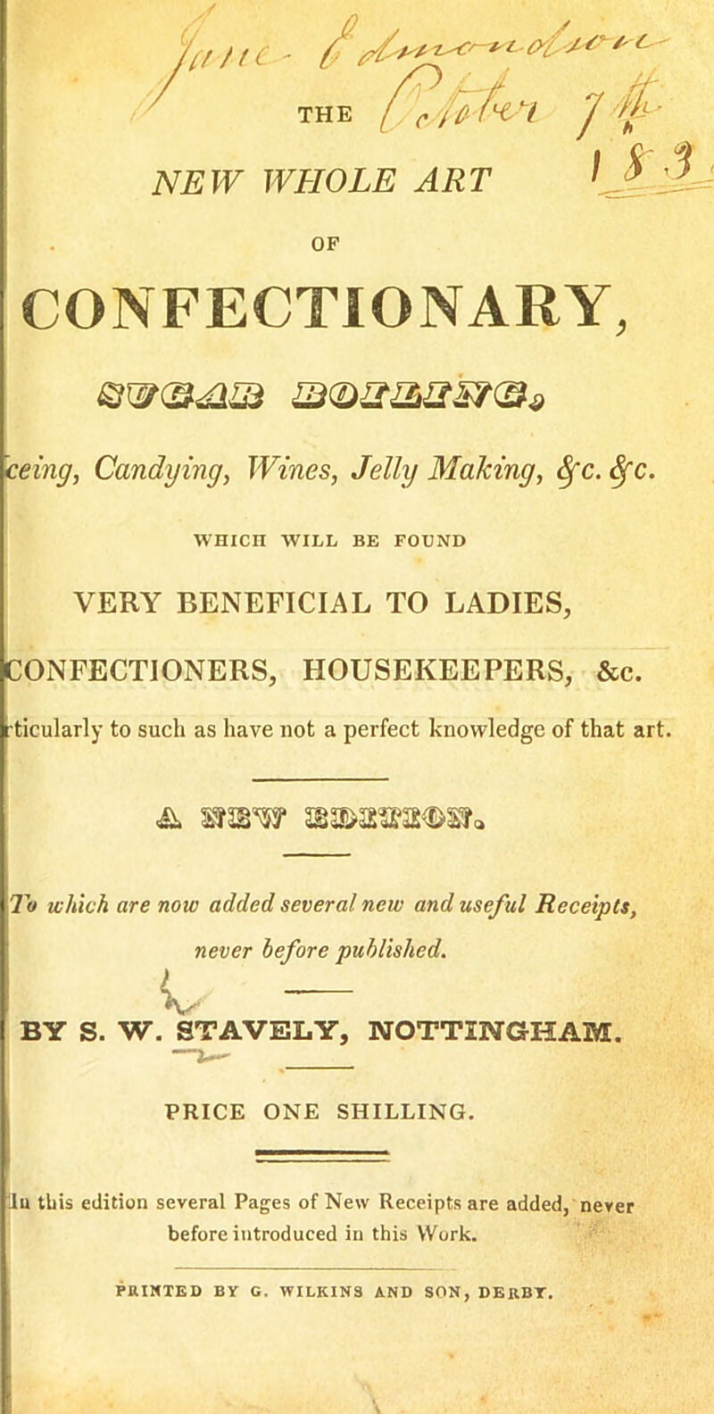 '^iiti-t 7 I S'3- THE NSW WHOLE ART CONFECTIONARY, @w(S<am ceing^ Candying^ Wines, Jelly Making, ^c. ^c. wnicn WILL BE FOUND VERY BENEFICIAL TO LADIES, CONFECTIONERS, HOUSEKEEPERS, &c. ticularly to such as have not a perfect knowledge of that art. To which are now added several new and useful Receipts, never before published. iv — BY S. W. STAVELY, NOTTINGHAM. PRICE ONE SHILLING. lu this edition several Pages of New Receipts are added, never ' before introduced in this Work. *: PRINTED BY G. WILKINS AND SON, DERBY.