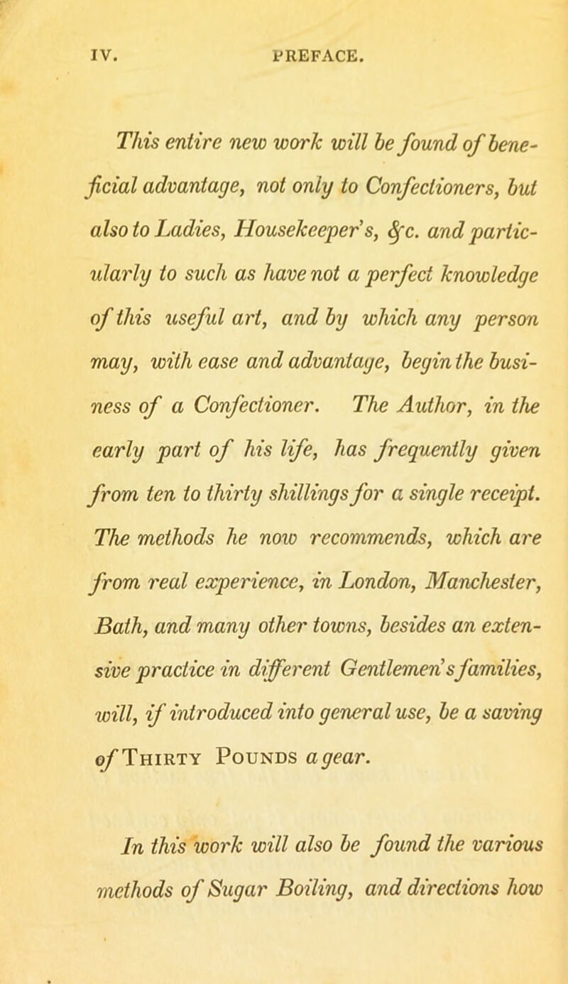 This entire new work will he found of bene- ficial advantage, not only to Confectioners, hut also to Ladies, Housekeeper's, ^c. and partic- ularly to such as have not a perfect knowledge of this useful art, and hy which any person may, with ease and advantage, begin the busi- ness of a Confectioner. The Author, in the early part of his life, has frequently given from ten to thirty shillings for a single receipt. The methods he now recommends, which are from real experience, in London, Manchester, Bath, and many other towns, besides an exten- sive practice in different Gentlemen'sfamilies, will, if introduced into general use, be a saving ^Thirty Pounds a gear. In this work will also be found the various methods of Sugar Boiling, and directions how