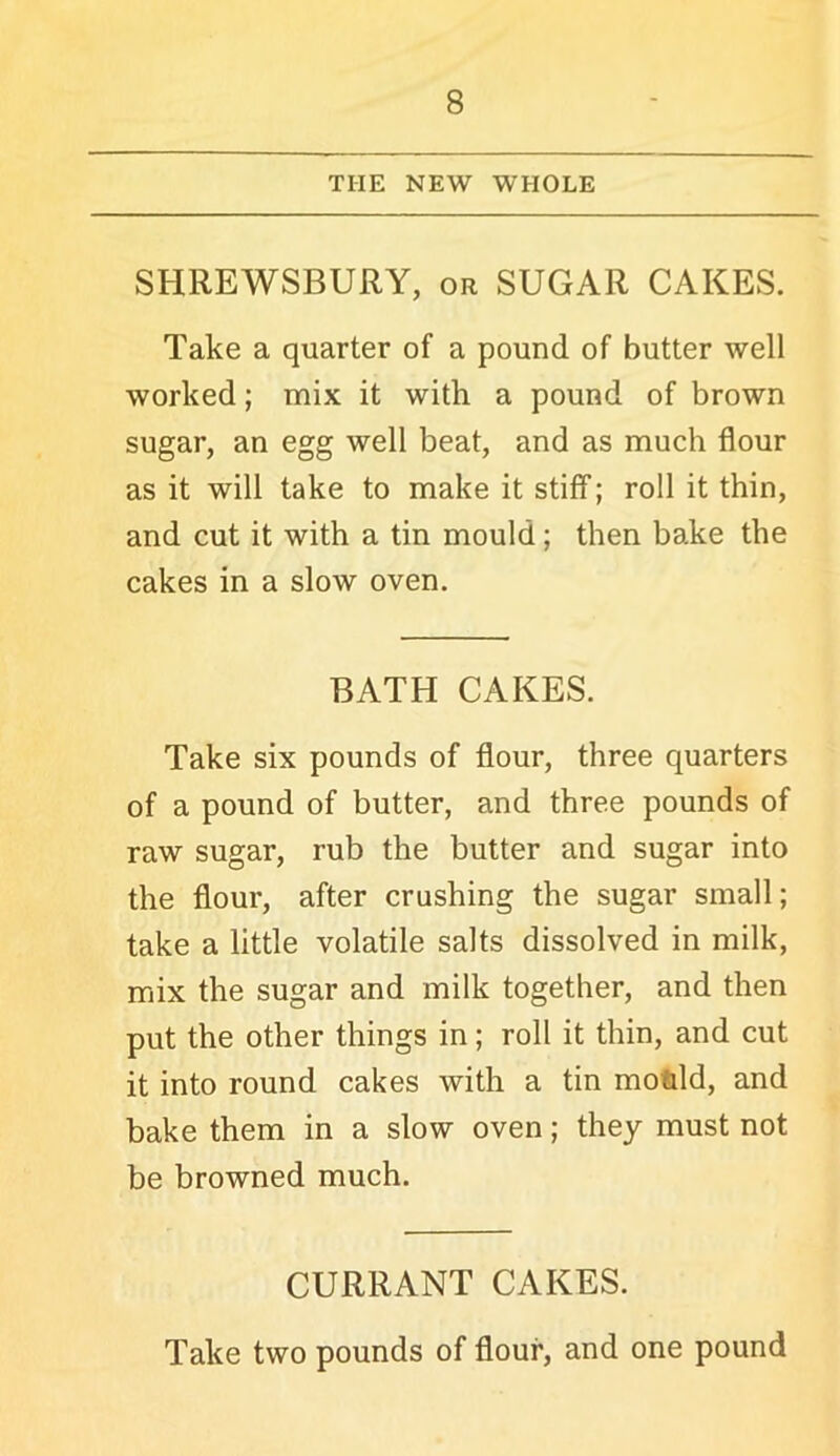 THE NEW WHOLE SHREWSBURY, or SUGAR CAKES. Take a quarter of a pound of butter well worked; mix it with a pound of brown sugar, an egg well beat, and as much flour as it will take to make it stiff; roll it thin, and cut it with a tin mould; then bake the cakes in a slow oven. BATH CAKES. Take six pounds of flour, three quarters of a pound of butter, and three pounds of raw sugar, rub the butter and sugar into the flour, after crushing the sugar small; take a little volatile salts dissolved in milk, mix the sugar and milk together, and then put the other things in; roll it thin, and cut it into round cakes with a tin motld, and bake them in a slow oven; they must not be browned much. CURRANT CAKES. Take two pounds of flour, and one pound