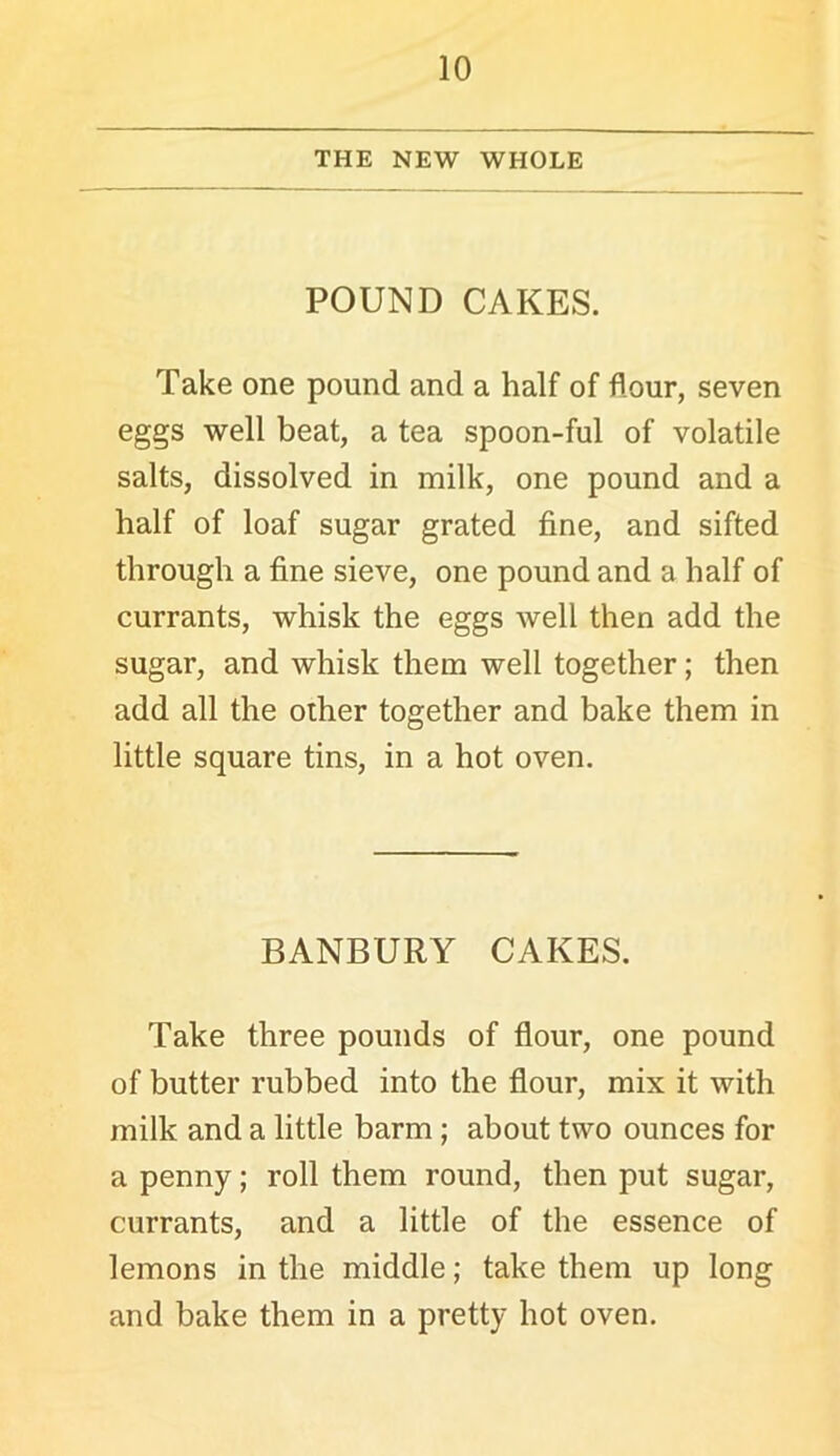 THE NEW WHOLE POUND CAKES. Take one pound and a half of flour, seven eggs well beat, a tea spoon-ful of volatile salts, dissolved in milk, one pound and a half of loaf sugar grated fine, and sifted through a fine sieve, one pound and a half of currants, whisk the eggs well then add the sugar, and whisk them well together; then add all the other together and bake them in little square tins, in a hot oven. BANBURY CAKES. Take three pounds of flour, one pound of butter rubbed into the flour, mix it with milk and a little barm; about two ounces for a penny; roll them round, then put sugar, currants, and a little of the essence of lemons in the middle; take them up long and bake them in a pretty hot oven.