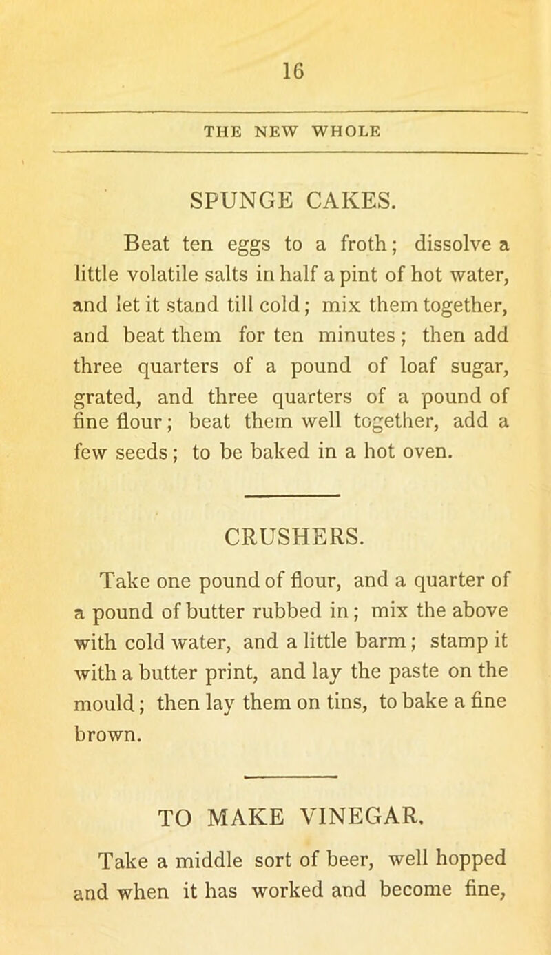 THE NEW WHOLE SPUNGE CAKES. Beat ten eggs to a froth; dissolve a little volatile salts in half a pint of hot water, and let it stand till cold; mix them together, and beat them for ten minutes; then add three quarters of a pound of loaf sugar, grated, and three quarters of a pound of fine flour; beat them well together, add a few seeds; to be baked in a hot oven. CRUSHERS. Take one pound of flour, and a quarter of a pound of butter rubbed in; mix the above with cold water, and a little barm; stamp it with a butter print, and lay the paste on the mould; then lay them on tins, to bake a fine brown. TO MAKE VINEGAR. Take a middle sort of beer, well hopped and when it has worked and become fine.