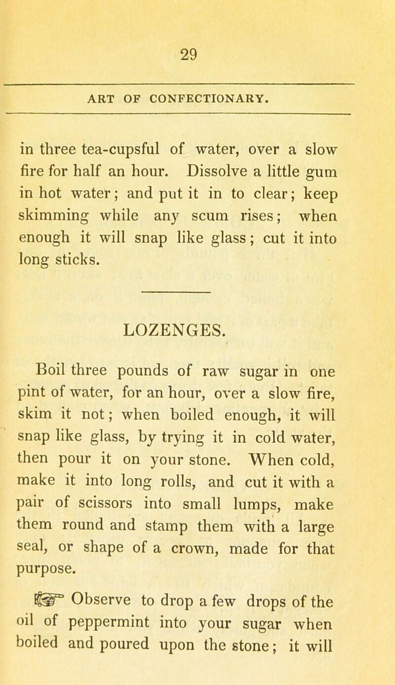 ART OF CONFECTIONARY. in three tea-cupsful of water, over a slow fire for half an hour. Dissolve a little gum in hot water; and put it in to clear; keep skimming while any scum rises; when enough it will snap like glass; cut it into long sticks. LOZENGES. Boil three pounds of raw sugar in one pint of water, for an hour, over a slow fire, skim it not; when boiled enough, it will snap like glass, by trying it in cold water, then pour it on your stone. When cold, make it into long rolls, and cut it with a pair of scissors into small lumps, make them round and stamp them with a large seal, or shape of a crown, made for that purpose. Observe to drop a few drops of the oil of peppermint into your sugar when boiled and poured upon the stone; it will