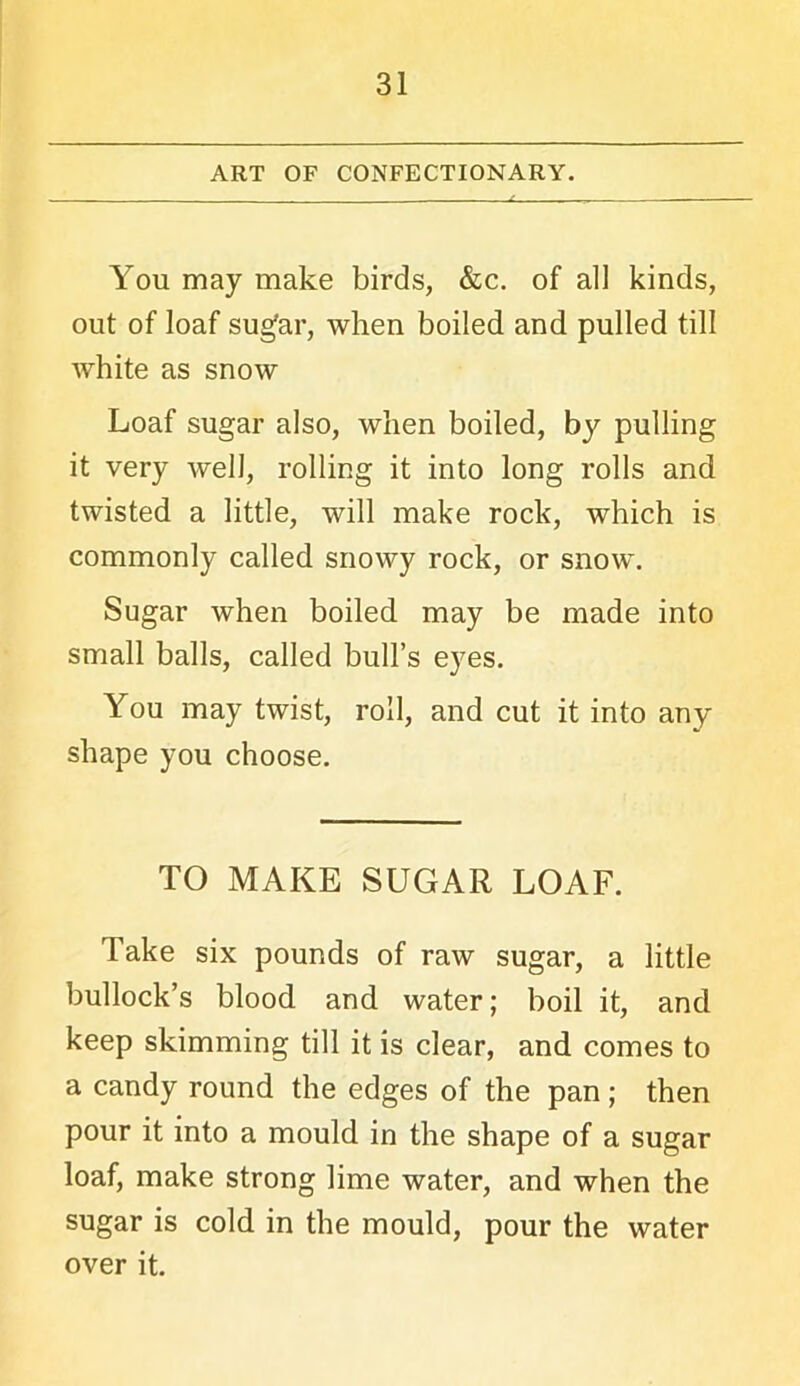 ART OF CONFECTIONARY. You may make birds, &c. of all kinds, out of loaf sugar, when boiled and pulled till white as snow Loaf sugar also, when boiled, by pulling it very well, rolling it into long rolls and twisted a little, will make rock, which is commonly called snowy rock, or snow. Sugar when boiled may be made into small balls, called bull’s eyes. You may twist, roll, and cut it into any shape you choose. TO MAKE SUGAR LOAF. Take six pounds of raw sugar, a little bullock’s blood and water; boil it, and keep skimming till it is clear, and comes to a candy round the edges of the pan; then pour it into a mould in the shape of a sugar loaf, make strong lime water, and when the sugar is cold in the mould, pour the water over it.