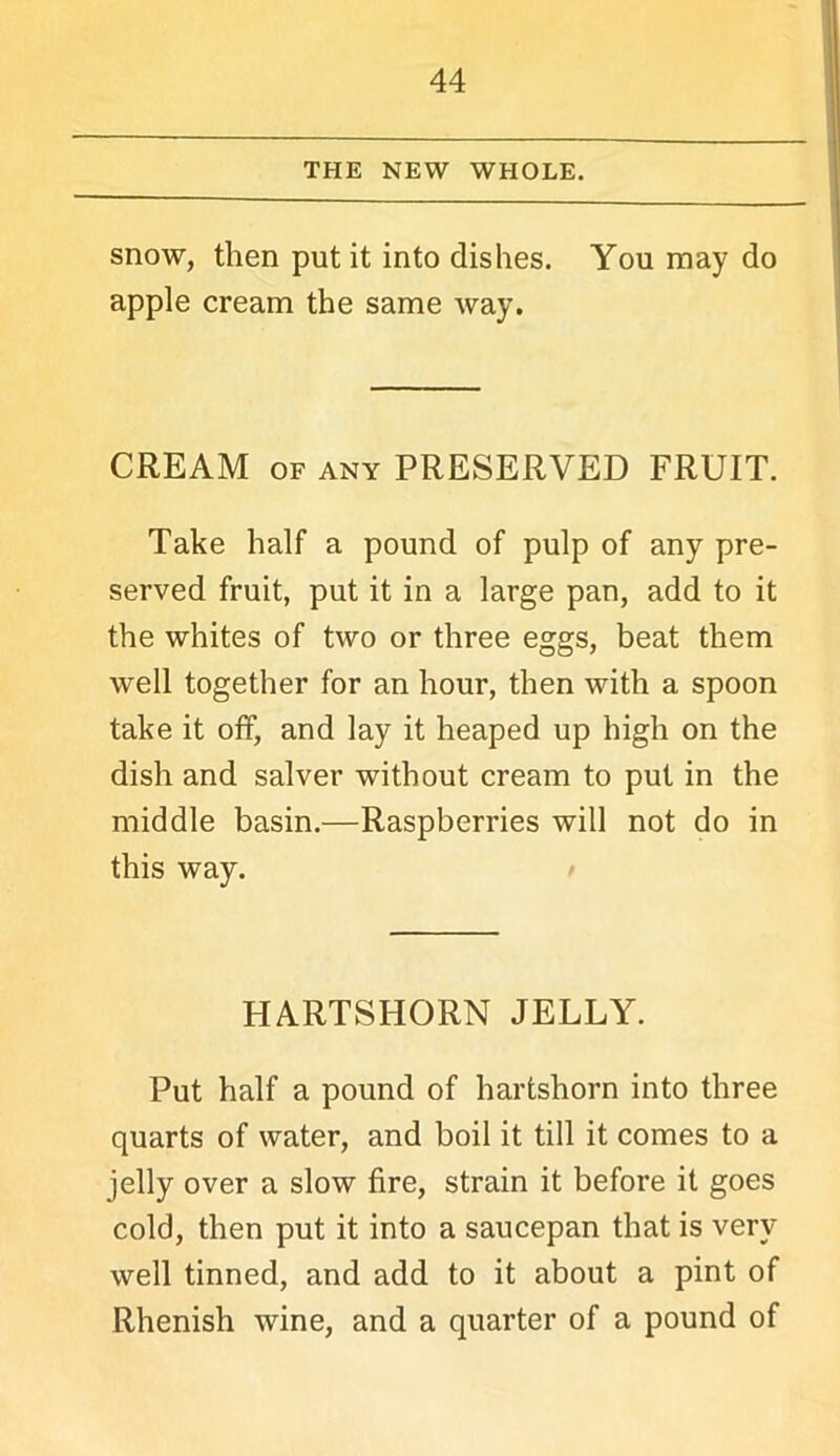 THE NEW WHOLE. snow, then put it into dishes. You may do apple cream the same way. CREAM OF ANY PRESERVED FRUIT. Take half a pound of pulp of any pre- served fruit, put it in a large pan, add to it the whites of two or three eggs, beat them well together for an hour, then with a spoon take it off, and lay it heaped up high on the dish and salver without cream to put in the middle basin.—Raspberries will not do in this way. HARTSHORN JELLY. Put half a pound of hartshorn into three quarts of water, and boil it till it comes to a jelly over a slow fire, strain it before it goes cold, then put it into a saucepan that is very well tinned, and add to it about a pint of Rhenish wine, and a quarter of a pound of