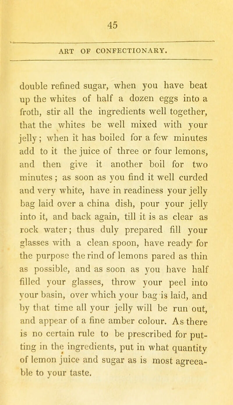 ART OF CONFECTIONARY. double refined sugar, when you have beat up the whites of half a dozen eggs into a froth, stir all the ingredients well together, that the whites be well mixed with your jelly; when it has boiled for a few minutes add to it the juice of three or four lemons, and then give it another boil for two minutes ; as soon as you find it well curded and very white, have in readiness your jelly bag laid over a china dish, pour your jelly into it, and back again, till it is as clear as rock water; thus duly prepared fill your glasses with a clean spoon, have ready for the purpose the rind of lemons pared as thin as possible, and as soon as you have half filled your glasses, throw your peel into your basin, over which your bag is laid, and by that time all your jelly will be run out, and appear of a fine amber colour. As there is no certain rule to be prescribed for put- ting in the ingredients, put in what quantity of lemon juice and sugar as is most agreea- ble to your taste.