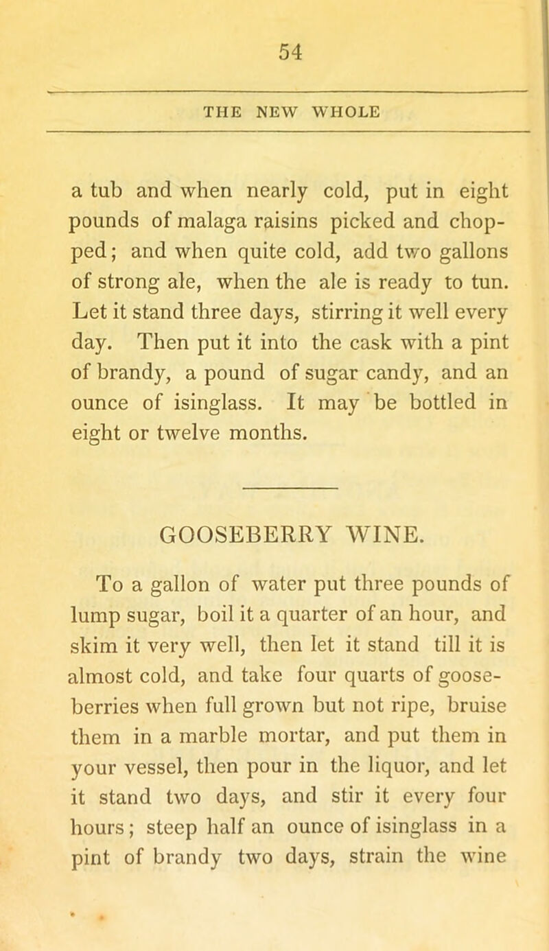 THE NEW WHOLE a tub and when nearly cold, put in eight pounds of malaga raisins picked and chop- ped ; and when quite cold, add tv/o gallons of strong ale, when the ale is ready to tun. Let it stand three days, stirring it well every day. Then put it into the cask with a pint of brandy, a pound of sugar candy, and an ounce of isinglass. It may be bottled in eight or twelve months. GOOSEBERRY WINE. To a gallon of water put three pounds of lump sugar, boil it a quarter of an hour, and skim it very well, then let it stand till it is almost cold, and take four quarts of goose- berries when full grown but not ripe, bruise them in a marble mortar, and put them in your vessel, then pour in the liquor, and let it stand two days, and stir it every four hours; steep half an ounce of isinglass in a pint of brandy two days, strain the wine