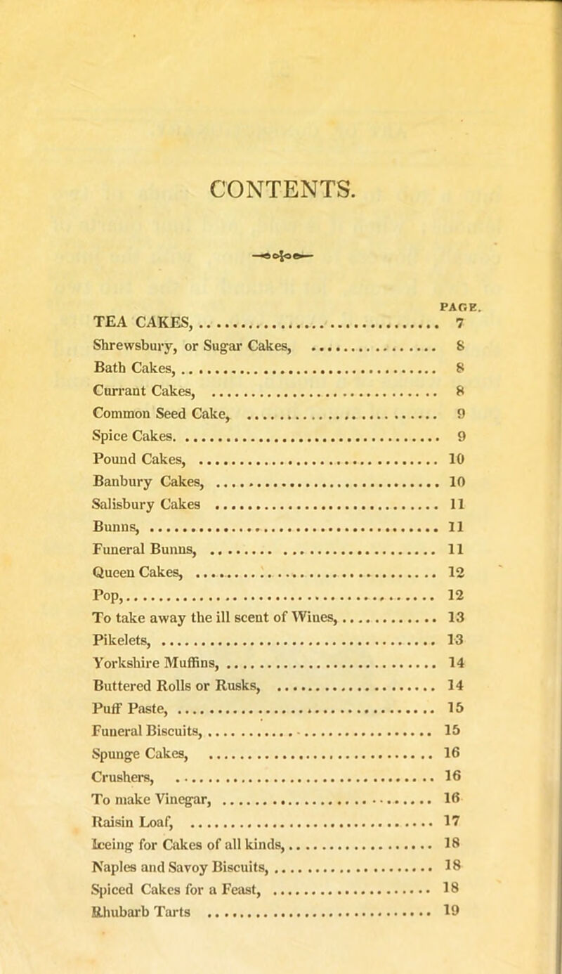CONTENTS -«c4oe- PAOE. TEA CAKES, 7 Shrewsbury, or Sugar Cakes, S Bath Cakes, S Currant Cakes, 8 Common Seed Cake, 9 Spice Cakes 9 Pound Cakes, 10 Banbury Cakes, 10 Salisbury Cakes 11 Bunns, 11 Funeral Bunns, 11 Queen Cakes, 13 Pop, 12 To take away the ill scent of Wines, 13 Pikelets, 13 Yorkshire Muffins, 14 Buttered Rolls or Rusks, 14 Puff Paste, 15 Funeral Biscuits, 15 Spunge Cakes, 16 Crushers, 16 To make Vinegar, 16 Raisin Loaf, 17 Iceing for Cakes of all kinds, 18 Naples and Savoy Biscuits, 18 S{)iced Cakes for a Feast, 18 EUmbarb Tarts 19