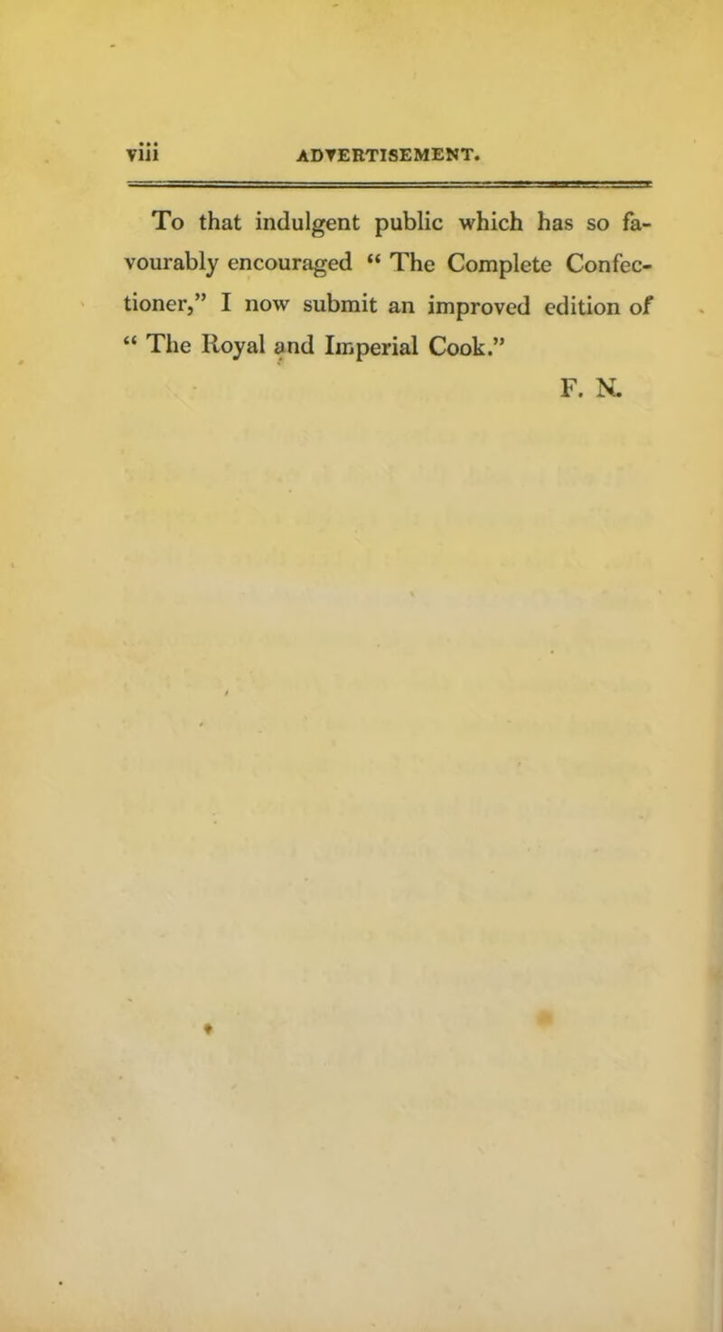 Vlll ADVERTISEMENT. To that indulgent public which has so fa- vourably encouraged “ The Complete Confec- tioner,” I now submit an improved edition of “ The Royal and Imperial Cook.” F. N.