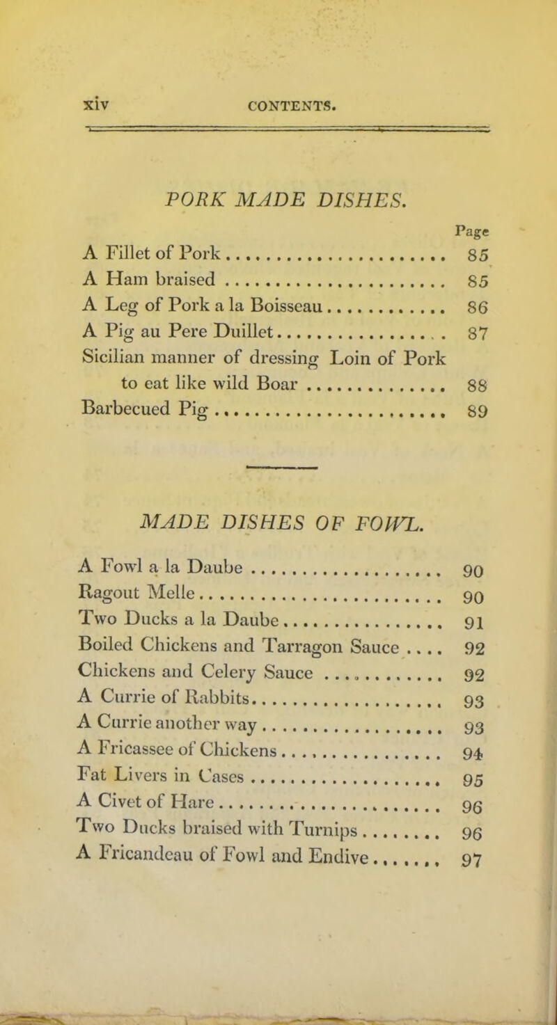 PORK MADE DISHES. Page A Fillet of Pork 85 A Ham braised 85 A Leg of Pork a la Boisseau 86 A Pig au Pere Duillet 87 Sicilian manner of dressing Loin of Pork to eat like wild Boar 88 Barbecued Pig 89 MADE DISHES OF FOIVL. A Fowl a la Daube 90 Ragout Melle 90 Two Ducks a la Daube 91 Boiled Chickens and Tarragon Sauce .... 92 Chickens and Celery Sauce 92 A Currie of Rabbits 93 A Currie another way 93 A Fricassee of Chickens 94 Fat Livers in Cases 95 A Civet of Hare 9g Two Ducks braised with Turnips 96 A Fricandeau of Fowl and Endive 97