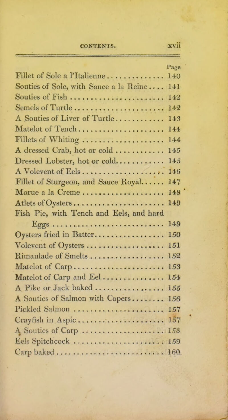 Page Fillet of Sole a l’ltalienne 140 Souties of Sole, with Sauce a la Heine.... 141 Souties of Fish 142 Semels of Turtle 142 A Souties of Liver of Turtle 143 Matelot of Tench 144 Fillets of Whiting 144 A dressed Crab, hot or cold 145 Dressed Lobster, hot or cold 145 A Volevent of Eels *. 146 Fillet of Sturgeon, and Sauce Royal 147 Morue a la Creme 148' Atlets of Oysters 149 Fish Pie, with Tench and Eels, and hard Eggs 149 Oysters fried in Batter 150 Volevent of Oysters 151 Rimaulade of Smelts 152 Matelot of Carp 153 Matelot of Carp and Eel 154 A Pike or Jack baked 155 A Souties of Salmon with Capers 156 Pickled Salmon 157 Crayfish in Aspic 1.57 Souties of Carp 158 Eels Spitch cock 159 Carp baked 160