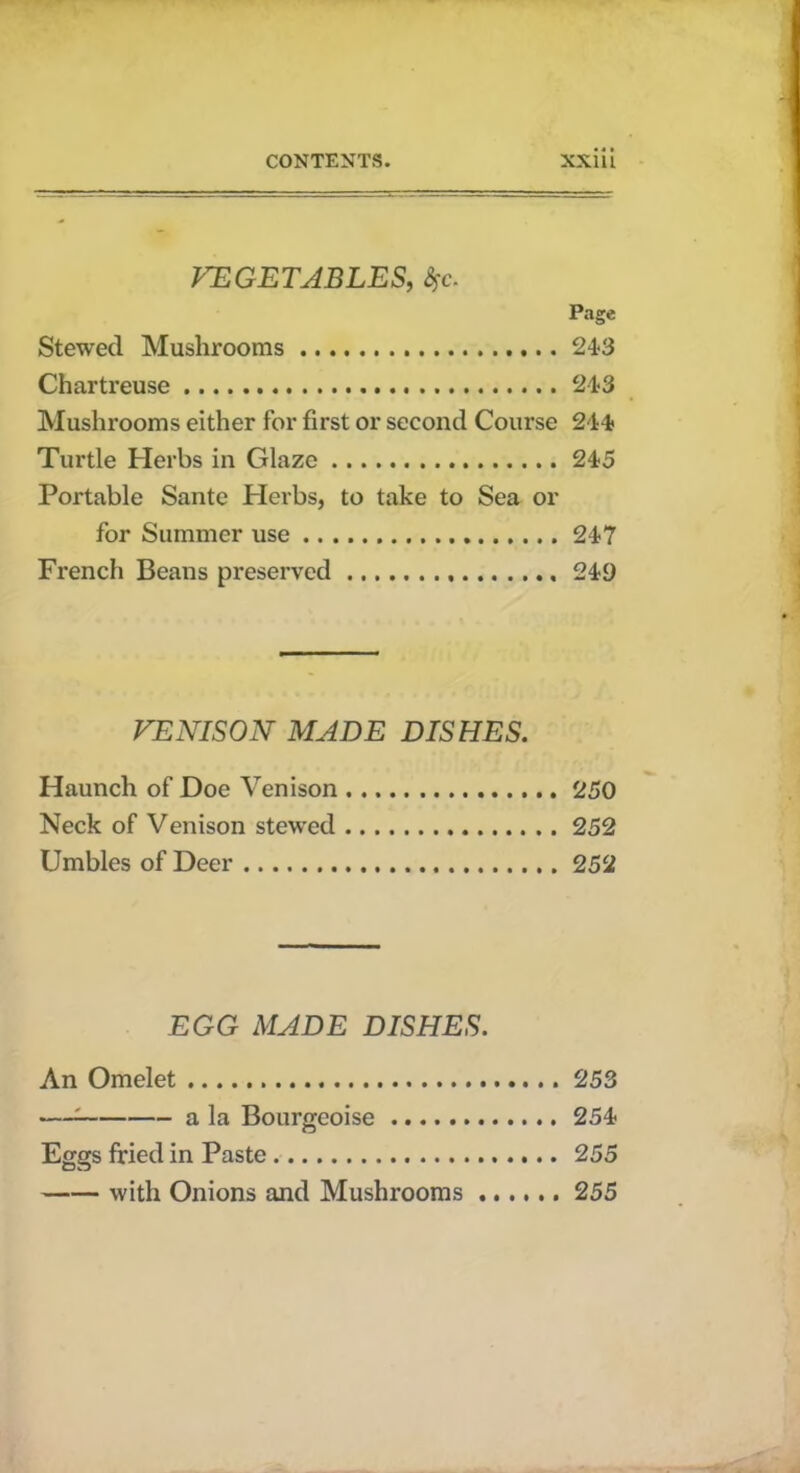 VEGETABLES, %c. Page Stewecl Mushrooms 213 Chartreuse 21-3 Mushrooms either for first or second Course 241 Turtle Herbs in Glaze 215 Portable Sante Plevbs, to take to Sea or for Summer use 217 French Beans preserved 219 VENISON MADE DISHES. Haunch of Doe Venison 250 Neck of Venison stewed 252 Umbles of Deer 252 EGG MADE DISHES. An Omelet 253 —; a la Bourgeoise 251 Eggs fried in Paste 255 with Onions and Mushrooms 255