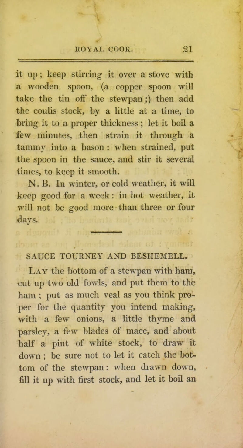 it up; keep stirring it over a stove with a wooden spoon, (a copper spoon will take the tin oft' the stewpan;) then add the coulis stock, by a little at a time, to bring it to a proper thickness; let it boil a few minutes, then strain it through a tammy into a bason : when strained, put the spoon in the sauce, and stir it several times, to keep it smooth. N. B. In winter, or cold weather, it will keep good for a week: in hot weather, it will not be good more than three or four days. SAUCE TOURNEY AND BESHEMELL. Lay the bottom of a stewpan with ham, cut up two old fowls, and put them to the ham ; put as much veal as you think pro- per for the quantity you intend making, with a few onions, a little thyme and parsley, a few blades of mace, and about half a pint of white stock, to draw it down ; be sure not to let it catch the bot- tom of the stewpan : when drawn down, fill it up with first stock, and let it boil an