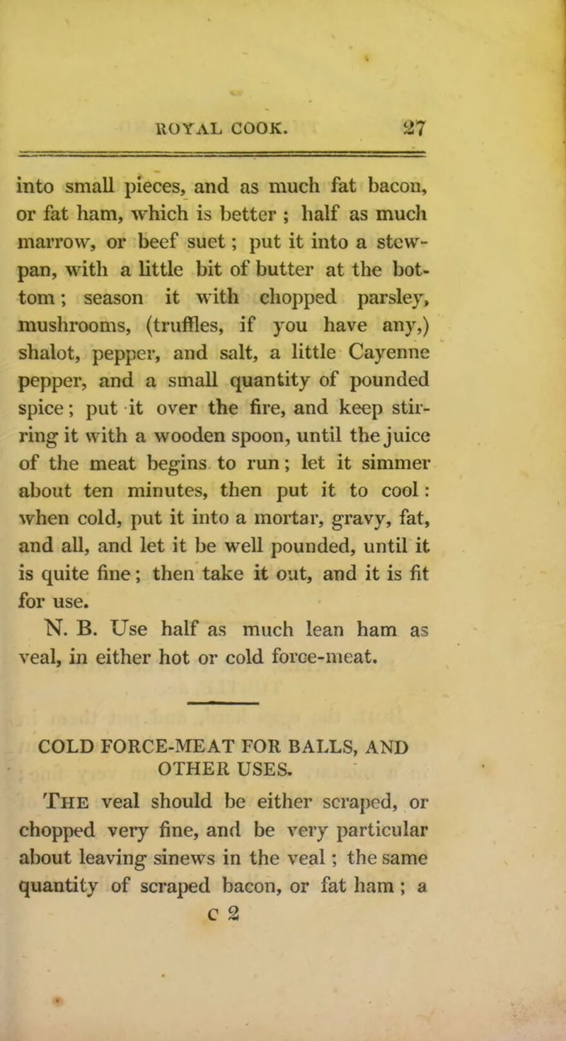 into small pieces, and as much fat bacon, or fat ham, which is better ; half as much marrow, or beef suet; put it into a stew- pan, with a little bit of butter at the bot- tom ; season it with chopped parsley, mushrooms, (truffles, if you have any,) shalot, pepper, and salt, a little Cayenne pepper, and a small quantity of pounded spice; put it over the fire, and keep stir- ring it with a wooden spoon, until the juice of the meat begins to run; let it simmer about ten minutes, then put it to cool: when cold, put it into a mortar, gravy, fat, and all, and let it be well pounded, until it is quite fine; then take it out, and it is fit for use. N. B. Use half as much lean ham as veal, in either hot or cold force-meat. COLD FORCE-MEAT FOR BALLS, AND OTHER USES. The veal should be either scraped, or chopped very fine, and be very particular about leaving sinews in the veal; the same quantity of scraped bacon, or fat ham ; a