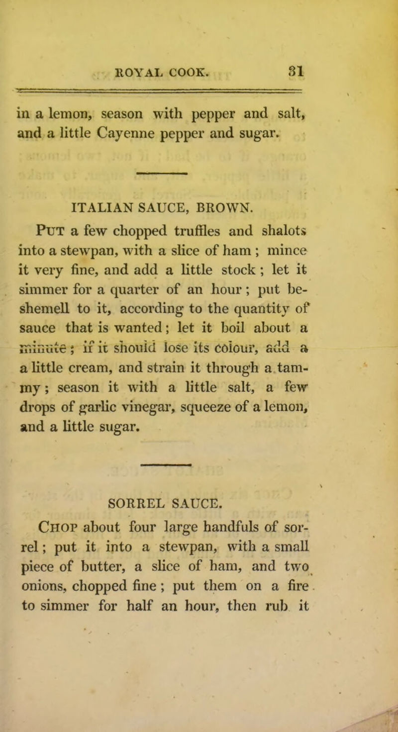 in a lemon, season with pepper and salt, and a little Cayenne pepper and sugar. ITALIAN SAUCE, BROWN. Put a few chopped truffles and shalots into a stewpan, with a slice of ham ; mince it very fine, and add a little stock ; let it simmer for a quarter of an hour; put be- shemell to it, according to the quantity of sauce that is wanted; let it boil about a nr.ffiiiie; if it should lose its colour, add a a little cream, and strain it through a tam- my ; season it with a little salt, a few drops of garlic vinegar, squeeze of a lemon, and a little sugar. SORREL SAUCE. Chop about four large handfuls of sor- rel ; put it into a stewpan, with a small piece of butter, a slice of ham, and two onions, chopped fine ; put them on a fire to simmer for half an hour, then rub it