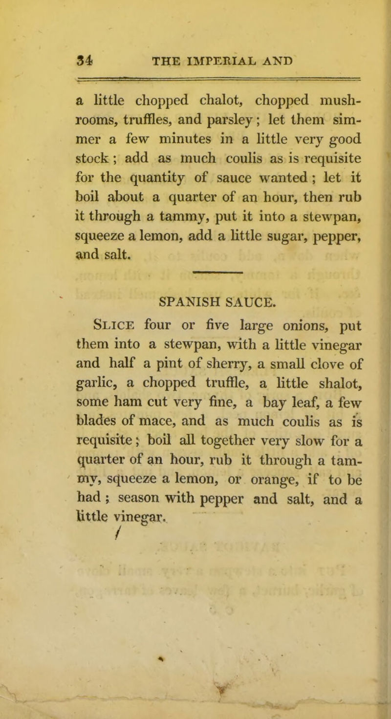 a little chopped chalot, chopped mush- rooms, truffles, and parsley; let them sim- mer a few minutes in a little very good stock; add as much coulis as is requisite for the quantity of sauce wanted ; let it boil about a quarter of an hour, then rub it through a tammy, put it into a stewpan, squeeze a lemon, add a little sugar, pepper, and salt. SPANISH SAUCE. Slice four or five large onions, put them into a stewpan, with a little vinegar and half a pint of sherry, a small clove of garlic, a chopped truffle, a little shalot, some ham cut very fine, a bay leaf, a few blades of mace, and as much coulis as is requisite; boil all together very slow for a quarter of an hour, rub it through a tam- my, squeeze a lemon, or orange, if to be had ; season with pepper and salt, and a little vinegar. r