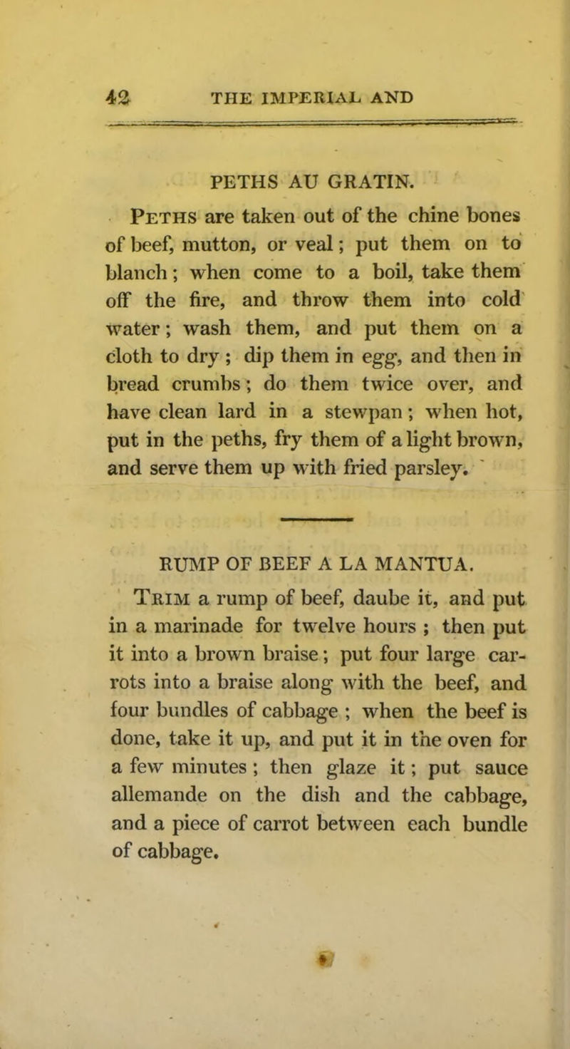 PETHS AU GRATIN. Peths are taken out of the chine bones of beef, mutton, or veal; put them on to blanch; when come to a boil, take them off the fire, and throw them into cold water; wash them, and put them on a cloth to dry ; dip them in egg, and then in bread crumbs; do them twice over, and have clean lard in a stewpan; when hot, put in the peths, fry them of a light brown, and serve them up with fried parsley. RUMP OF BEEF A LA MANTUA. Trim a rump of beef, daube it, and put in a marinade for twelve hours ; then put it into a brown braise; put four large car- rots into a braise along with the beef, and four bundles of cabbage ; when the beef is done, take it up, and put it in the oven for a few minutes ; then glaze it; put sauce allemande on the dish and the cabbage, and a piece of carrot between each bundle of cabbage. t