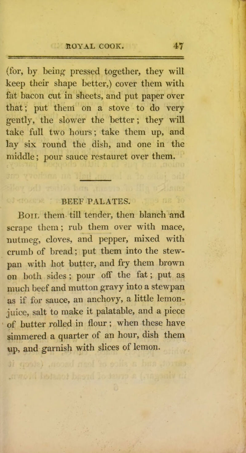 (for, by being1 pressed together, they will keep their shape better,) cover them with fat bacon cut in sheets, and put paper over that; put them on a stove to do very gently, the slower the better; they will take full two hours; take them up, and lay six round the dish, and one in the middle; pour sauce restauret over them. BEEF PALATES. Bon, them till tender, then blanch and scrape them; rub them over with mace, nutmeg, cloves, and pepper, mixed with crumb of bread; put them into the stew- pan with hot butter, and fry them brown on both sides ; pour off the fat; put as much beef and mutton gravy into a stewpan as if for sauce, an anchovy, a little lemon- juice, salt to make it palatable, and a piece of butter rolled in flour; when these have simmered a quarter of an hour, dish them up, and garnish with slices of lemon.