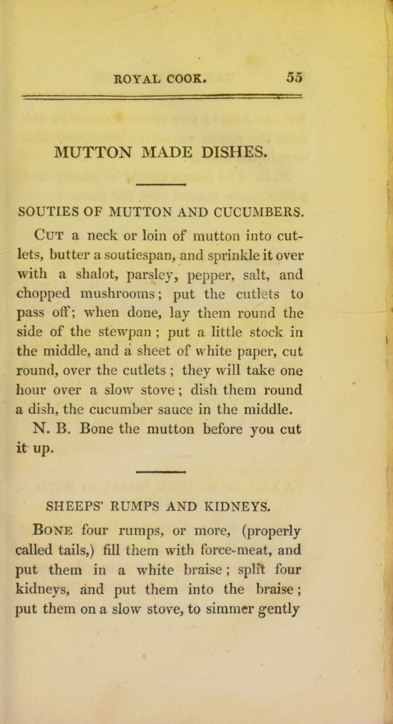 MUTTON MADE DISHES. SOUTIES OF MUTTON AND CUCUMBERS. Cut a neck or loin of mutton into cut- lets, butter a soutiespan, and sprinkle it over with a shalot, parsley, pepper, salt, and chopped mushrooms; put the cutlets to pass off; when done, lay them round the side of the stewpan ; put a little stock in the middle, and a sheet of white paper, cut round, over the cutlets ; they will take one hour over a slow stove; dish them round a dish, the cucumber sauce in the middle. N. B. Bone the mutton before you cut it up. SHEEPS' RUMPS AND KIDNEYS. Bone four rumps, or more, (properly called tails,) fill them with force-meat, and put them in a white braise; split four kidneys, and put them into the braise; put them on a slow stove, to simmer gently