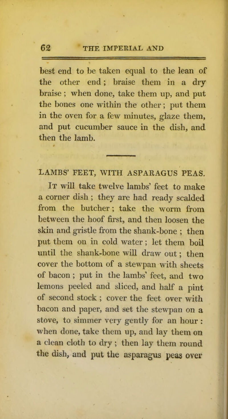 best end to be taken equal to the lean of the other end; braise them in a dry braise; when done, take them up, and put the bones one within the other; put them in the oven for a few minutes, glaze them, and put cucumber sauce in the dish, and then the lamb. LAMBS’ FEET, WITH ASPARAGUS PEAS. It will take twelve lambs’ feet to make a corner dish ; they are had ready scalded from the butcher; take the worm from between the hoof first, and then loosen the skin and gristle from the shank-bone ; then put them on in cold water; let them boil until the shank-bone will draw out; then cover the bottom of a stewpan with sheets of bacon ; put in the lambs’ feet, and two lemons peeled and sliced, and half a pint of second stock ; cover the feet over with bacon and paper, and set the stewpan on a stove, to simmer very gently for an hour : when done, take them up, and lay them on a clean cloth to dry ; then lay them round the dish, and put the asparagus peas over